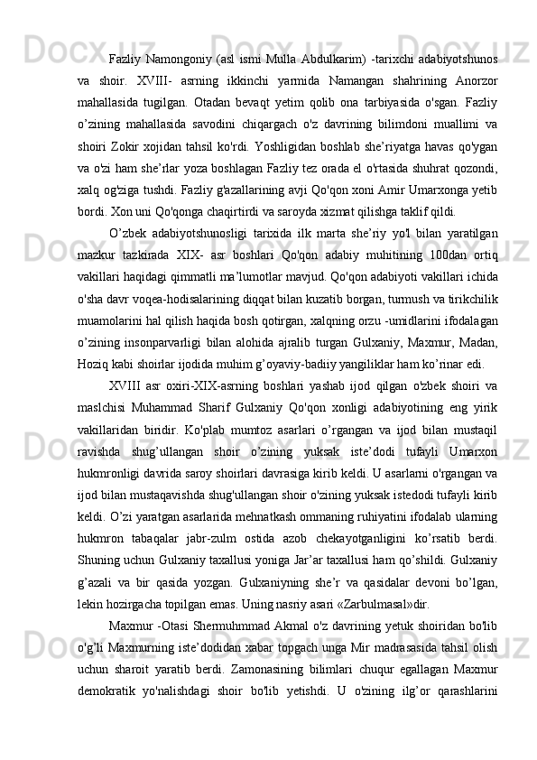 Fazliy   Namongoniy   (asl   ismi   Mulla   Abdulkarim)   -tarixchi   adabiyotshunos
va   shoir.   XVIII-   asrning   ikkinchi   yarmida   Namangan   shahrining   Anorzor
mahallasida   tugilgan.   Otadan   bevaqt   yetim   qolib   ona   tarbiyasida   o'sgan.   Fazliy
o’zining   mahallasida   savodini   chiqargach   o'z   davrining   bilimdoni   muallimi   va
shoiri   Zokir   xojidan  tahsil  ko'rdi.  Yoshligidan  boshlab   she’riyatga  havas   qo'ygan
va o'zi ham she’rlar yoza boshlagan Fazliy tez orada el o'rtasida shuhrat qozondi,
xalq og'ziga tushdi. Fazliy g'azallarining avji Qo'qon xoni Amir Umarxonga yetib
bordi. Xon uni Qo'qonga chaqirtirdi va saroyda xizmat qilishga taklif qildi.
O ’ zbek   adabiyotshunosligi   tarixida   ilk   marta   she ’ riy   yo ' l   bilan   yaratilgan
mazkur   tazkirada   XIX -   asr   boshlari   Qo ' qon   adabiy   muhitining   100 dan   ortiq
vakillari   haqidagi   qimmatli   ma ’ lumotlar   mavjud .  Qo ' qon   adabiyoti   vakillari   ichida
o ' sha   davr   voqea - hodisalarining   diqqat   bilan   kuzatib   borgan ,  turmush   va   tirikchilik
muamolarini   hal   qilish   haqida   bosh   qotirgan ,  xalqning   orzu  - umidlarini   ifodalagan
o ’ zining   insonparvarligi   bilan   alohida   ajralib   turgan   Gulxaniy ,   Maxmur ,   Madan ,
Hoziq   kabi   shoirlar   ijodida   muhim   g ’ oyaviy - badiiy   yangiliklar   ham   ko ’ rinar   edi .
XVIII   asr   oxiri-XIX-asrning   boshlari   yashab   ijod   qilgan   o'zbek   shoiri   va
maslchisi   Muhammad   Sharif   Gulxaniy   Qo'qon   xonligi   adabiyotining   eng   yirik
vakillaridan   biridir.   Ko'plab   mumtoz   asarlari   o’rgangan   va   ijod   bilan   mustaqil
ravishda   shug’ullangan   shoir   o’zining   yuksak   iste’dodi   tufayli   Umarxon
hukmronligi davrida saroy shoirlari davrasiga kirib keldi. U asarlarni o'rgangan va
ijod bilan mustaqavishda shug'ullangan shoir o'zining yuksak istedodi tufayli kirib
keldi. O’zi yaratgan asarlarida mehnatkash ommaning ruhiyatini ifodalab ularning
hukmron   tabaqalar   jabr-zulm   ostida   azob   chekayotganligini   ko’rsatib   berdi.
Shuning uchun Gulxaniy taxallusi yoniga Jar’ar taxallusi ham qo’shildi. Gulxaniy
g’azali   va   bir   qasida   yozgan.   Gulxaniyning   she’r   va   qasidalar   devoni   bo’lgan,
lekin hozirgacha topilgan emas. Uning nasriy asari «Zarbulmasal»dir.
Maxmur   -Otasi   Shermuhmmad   Akmal   o'z   davrining   yetuk  shoiridan   bo'lib
o'g’li  Maxmurning iste’dodidan xabar  topgach unga Mir  madrasasida  tahsil  olish
uchun   sharoit   yaratib   berdi.   Zamonasining   bilimlari   chuqur   egallagan   Maxmur
demokratik   yo'nalishdagi   shoir   bo'lib   yetishdi.   U   o'zining   ilg’or   qarashlarini