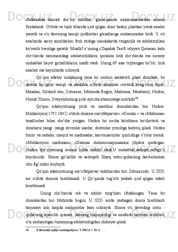 ifodalashda   klassik   she’riy   uslublar,   g'azal,qasida   muhammaslardan   unumli
foydalandi. O'zbek va tojik tillarida ijod qilgan shoir badiiy jihatdan yetuk asarlar
yaratdi   va   o'z   davrining   taniqli   ijodkorlari   g'azallariga   muhammaslar   bitdi.   U   o'z
asarlarida   saroy   amoldarlari   fosh   etishga   mamlakatda   tengsizlik   va   adolatsizlikni
ko'rsatib berishga qaratdi. Muallif o’zining «Xapalak Tarifi viloyati Qurama» kabi
she’rlarida   zamonasidagi   adolatsizliklarni   qoralasa   lirik   she’rlarida   esa   insoniy
muhabbat   hayot   go'zalliklarini   madh   etadi.   Uning  69   asar   to'plangan   bo’lib,  lirik
asarlari esa bayozlarda uchraydi.
Qo’qon   adabiy   muhitining   yana   bir   muhim   xarakterli   jihati   shundaki,   bu
davrda   bir   qator   taniqli   va   mashhur   o’zbek   shoiralari   istedodi   keng   rivoj   topdi.
Masalan, Dilshod otin, Zebuniso, Mohzoda Begim, Mahzuna, Mushtariy, Nodira,
Nozuk Xonim, Uvaysiylarning ijodi ayricha ahamiyatga molikdir 18
.
Qo'qon   adabiyotining   yirik   va   mashhur   shoiralaridan   biri   Nodira-
Mohlaroyim(1792-1842) o'zbek shoirasi ma'rifatparvar» «Komila « va «Mahzuna»
taxalluslari   bilan   she’rlar   yozgan.   Nodira   bir   necha   kitoblarni   ko'chirtirdi   va
shoirlarni yangi -yangi devonlar asarlar, dostonlar yozishga tashviq qiladi. Nodira
bozor va rastalar, masjid va madrasalar, karvonsaroylar qurilishiga e’tibor beradi.
«Mohlaroyim   madrasasi»   «Dahmai   shohon»majmuaasini   Nodira   qurdirgan.
Nodira   she’riyatining   asosini   lirika   tashkil   etadi.U   muhabbat,sadoqat,vafogo’y
kuychisidir.   Shoira   go’zallik   va   sadoqatli   Sharq   xotin-qizlarning   dard-alamlari
ohu-fig’onlari kuylaydi.
Qo'qon  adabiyotining  ma’rifatparvar  vakillaridan  biri   Zebunisodir.  U  XIX-
asr   o'zbek   shoirasi   hisoblanadi.   U   Qo’qonda   tug’ilib   yashab   ijod   qilgan   vakili
hisoblanadi.
Uning   she’rlarida   erk   va   adolat   tuyg'ulari   ifodalangan.   Yana   bir
shoiralardan   biri   Mohzoda   begim.   U   XIX-   asrda   yashagan   shoira   hisoblanib
tarjimayi   xoli   haqida   malumotlar   kam   uchraydi.   Shoira   o'z   davridagi   xotin   -
qizlarning   ayanchli   qismati,   ularning   huquqsizligi   va   mudhish   hayotini   tasvirlab,
o'zi yashayotgan tuzumning adolatsizligidan shikoyat qiladi.
18 O’zbekiston milliy ensiklopediyasi. T.2002.6-J. 38- b.