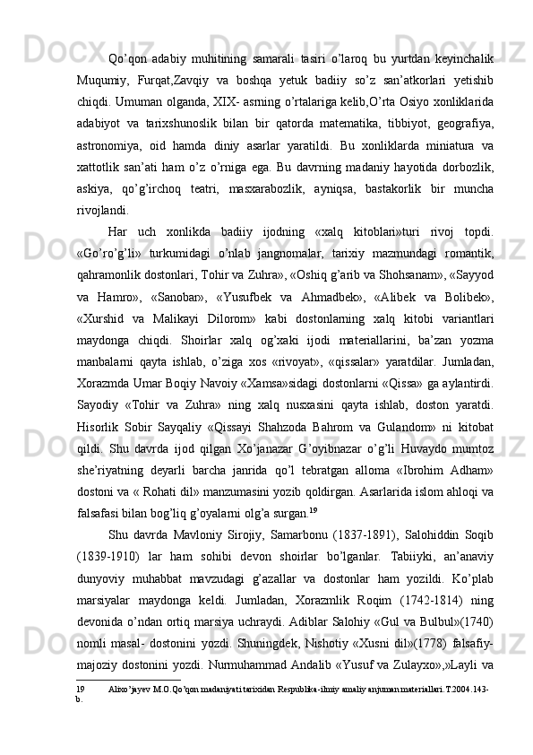 Qo’qon   adabiy   muhitining   samarali   tasiri   o’laroq   bu   yurtdan   keyinchalik
Muqumiy,   Furqat,Zavqiy   va   boshqa   yetuk   badiiy   so’z   san’atkorlari   yetishib
chiqdi. Umuman olganda, XIX- asrning o’rtalariga kelib,O’rta Osiyo xonliklarida
adabiyot   va   tarixshunoslik   bilan   bir   qatorda   matematika,   tibbiyot,   geografiya,
astronomiya,   oid   hamda   diniy   asarlar   yaratildi.   Bu   xonliklarda   miniatura   va
xattotlik   san’ati   ham   o’z   o’rniga   ega.   Bu   davrning   madaniy   hayotida   dorbozlik,
askiya,   qo’g’irchoq   teatri,   masxarabozlik,   ayniqsa,   bastakorlik   bir   muncha
rivojlandi.
Har   uch   xonlikda   badiiy   ijodning   «xalq   kitoblari»turi   rivoj   topdi.
«Go’ro’g’li»   turkumidagi   o’nlab   jangnomalar,   tarixiy   mazmundagi   romantik,
qahramonlik dostonlari, Tohir va Zuhra», «Oshiq g’arib va Shohsanam», «Sayyod
va   Hamro»,   «Sanobar»,   «Yusufbek   va   Ahmadbek»,   «Alibek   va   Bolibek»,
«Xurshid   va   Malikayi   Dilorom»   kabi   dostonlarning   xalq   kitobi   variantlari
maydonga   chiqdi.   Shoirlar   xalq   og’xaki   ijodi   materiallarini,   ba’zan   yozma
manbalarni   qayta   ishlab,   o’ziga   xos   «rivoyat»,   «qissalar»   yaratdilar.   Jumladan,
Xorazmda Umar Boqiy Navoiy «Xamsa»sidagi dostonlarni «Qissa» ga aylantirdi.
Sayodiy   «Tohir   va   Zuhra»   ning   xalq   nusxasini   qayta   ishlab,   doston   yaratdi.
Hisorlik   Sobir   Sayqaliy   «Qissayi   Shahzoda   Bahrom   va   Gulandom»   ni   kitobat
qildi.   Shu   davrda   ijod   qilgan   Xo’janazar   G’oyibnazar   o’g’li   Huvaydo   mumtoz
she’riyatning   deyarli   barcha   janrida   qo’l   tebratgan   alloma   «Ibrohim   Adham»
dostoni va « Rohati dil» manzumasini yozib qoldirgan. Asarlarida islom ahloqi va
falsafasi bilan bog’liq g’oyalarni olg’a surgan. 19
Shu   davrda   Mavloniy   Sirojiy,   Samarbonu   (1837-1891),   Salohiddin   Soqib
(1839-1910)   lar   ham   sohibi   devon   shoirlar   bo’lganlar.   Tabiiyki,   an’anaviy
dunyoviy   muhabbat   mavzudagi   g’azallar   va   dostonlar   ham   yozildi.   Ko’plab
marsiyalar   maydonga   keldi.   Jumladan,   Xorazmlik   Roqim   (1742-1814)   ning
devonida o’ndan ortiq marsiya uchraydi. Adiblar Salohiy «Gul va Bulbul»(1740)
nomli   masal-   dostonini   yozdi.   Shuningdek,   Nishotiy   «Xusni   dil»(1778)   falsafiy-
majoziy dostonini  yozdi. Nurmuhammad Andalib «Yusuf  va Zulayxo»,»Layli  va
19 Alixo’jayev M.O.Qo’qon madaniyati tarixidan Respublika-ilmiy amaliy anjuman materiallari.T.2004.143- 
b.