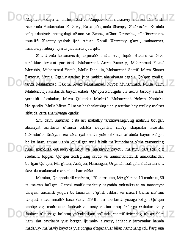 Majnun»,   «Zayn   ul-   arab»,   «Sad   va   Vaqqos»   kabi   masnaviy-   manzumalar   bitdi.
Buxoroda   Abdushukur   Shukiriy,   Kattaqo’rg’onda   Shavqiy,   Shahrisabz-   Kitobda
xalq   adabiyoti   ohangidagi   «Rano   va   Zebo»,   «Chor   Darvesh»,   «To’tinomalar»
muallifi   Xiromiy   yashab   ijod   etdilar.   Komil   Xorazmiy   g’azal,   muhammas,
masnaviy, ruboiy, qasida janrlarida ijod qildi.
Shu   davrda   tarixnavislik,   tarjimalik   ancha   rivoj   topdi.   Buxoro   va   Xiva
xonliklari   tarixini   yoritishda   Muhammad   Amin   Buxoriy,   Muhammad   Yusuf
Munshiy,   Muhammad   Yaqub,   Mulla   Ibodulla,   Muhammad   Sharif,   Mirza   Shams
Buxoriy,  Munis,   Ogahiy  asarlari   juda  muhim   ahamiyatga  egadir.  Qo’qon  xonligi
tarixi   Muhammad   Hakim,   Avaz   Muhammad,   Niyoz   Muhammad,   Mulla   Olim
Mahdumhoji   asarlarida   bayon   etiladi.   Qo’qon   xonligida   bir   necha   tarixiy   asarlar
yaratildi.   Jumladan,   Mirza   Qalandar   Mushrif,   Muhammad   Hakim   Xonto’ra
Ho’qandiy, Mulla Mirza Olim va boshqalarning ijodiy asarlari boy mulkiy me’ros
sifatida katta ahamiyatga egadir.
Shu   davr,   umuman   o’rta   asr   mahalliy   tarixnavisligining   mahsuli   bo’lgan
aksariyat   asarlarda   o’tmish   odatda   rivoyatlar,   sun’iy   shajaralar   asosida,
hukmdorlar   faoliyati   esa   aksariyat   madh   yoki   iste’hzo   uslubida   bayon   etilgan
bo’lsa   ham,   ammo   ularda   keltirilgan   turli   faktik   ma’lumotlarda   o’sha   zamonning
ruhi,   mafkurasi-iqtisodiy-ijtimoiy   va   ma’naviy   hayoti,   ma’lum   darajada   o’z
ifodasini   topgan.   Qo’qon   xonligining   savdo   va   hunarmandchilik   markazlaridan
bo’lgan Qo’qon, Marg’ilon, Andijon, Namangan, Urganch, Baliqchi shaharlari o’z
davrida madaniyat markazlari ham edilar.
Masalan, Qo’qonda 40 madrasa, 120 ta maktab, Marg’ilonda 10 madrasa, 80
ta   maktab   bo’lgan.   Garchi   xonlik   madaniy   hayotida   yuksalishlar   va   taraqqiyot
darajasi   unchalik   yuqori   bo’lmasada,   o’qitish   ishlari   va   maorif   tizimi   ma’lum
darajada   mukammallik   kasb   etardi.   XVIII-   asr   oxirlarida   yuzaga   kelgan   Qo’qon
xonligidagi   madrasalar   faoliyatida   asosiy   e’tibor   aniq   fanlarga   nisbatan   diniy
fanlarni  o’qitishga  ko’proq yo’naltirilgan bo’lsada, maorif tizimidagi o’zgarishlar
ham   shu   davrlarda   yuz   bergan   ijtimoiy-   siyosiy,   iqtisodiy   jaroyonlar   hamda
madaniy- ma’naviy hayotda yuz bergan o’zgarishlar bilan hamohang edi. Farg’ona