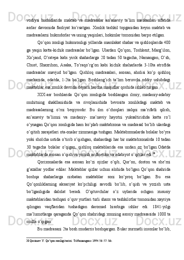 vodiysi   hududlarida   maktab   va   madrasalar   an’anaviy   ta’lim   maskanlari   sifatida
asrlar   davomida   faoliyat   ko’rsatgan.   Xonlik   tashkil   topganidan   keyin   maktab   va
madrasalarni hukmdorlar va uning yaqinlari, hokimlar tomonidan barpo etilgan.
Qo’qon xonligi hukmronligi yillarida mamlakat shahar va qishloqlarida 400
ga yaqin  katta-kichik madrasalar   bo’lgan.  Ulardan  Qo’qon,  Toshkent,  Marg’ilon,
Xo’jand,   O’ratepa   kabi   yirik   shaharlarga   20   tadan   50   tagacha,   Namangan,   O’sh,
Chust,   Shaxrihon,   Asaka,   To’raqo’rg’on   kabi   kichik   shaharlarda   3-10ta   atrofida
madrasalar   mavjud   bo’lgan.   Qishloq   madrasalari,   asosan,   aholisi   ko’p   qishloq
markazida,   odatda,   1-2ta   bo’lgan.   Boshlang’ich   ta’lim   beruvchi   oddiy   uslubdagi
maktablar esa xonlik davrida deyarli barcha masjidlar qoshida ishlab turgan.
XIX-asr   boshlarida   Qo’qon   xonligida   boshlangan   ilmiy,   madaniy-adabiy
muhitning   shakllanishida   va   rivojlanishida   bevosita   xonlikdagi   maktab   va
madrasalarning   o’rni   beqiyosdir.   Bu   ilm   o’choqlari   xalqni   ma’rifatli   qilish,
an’anaviy   ta’limni   va   madaniy-   ma’naviy   hayotni   yuksaltirishda   katta   ro’l
o’ynagan.Qo’qon xonligida ham ko’plab maktabxona va madrasal bo’lib ulardagi
o’qitish xarajatlari ota-onalar zimmasiga tushgan. Maktabxonalarda bolalar bo’yra
yoki sholcha ustida o’tirib o’qishgan, shahardagi har bir maktabxonalrda 10 tadan
30   tagacha   bolalar   o’qigan,   qishloq   maktablarida   esa   undan   oz   bo’lgan.Odatda
maktablarda asosan o’qish va yozish arifmetika va adabiyot o’qitilar edi. 20
Qorixonalarda   esa   asosan   ko’zi   ojizlar   o’qib,   Qur’on,   doston   va   she’rni
g’azallar   yodlar   edilar.   Maktablar   qizlar   uchun   alohida   bo’lgan   Qo’qon   shahrida
boshqa   shaharlarga   nisbatan   maktablar   soni   ko’proq   bo’lgan.   Bu   esa
Qo’qonliklarning   aksariyat   ko’pchiligi   savodli   bo’lib,   o’qish   va   yozish   usta
bo’lganligida   dalolat   beradi.   O’qituvchilar   o’z   uylarida   ochgan   xususiy
maktablaridan tashqari o’quv yurtlari turli shaxs va tashkilotlar tomonidan xayriya
qilingan   vaqflaridan   tushadigan   daromad   hisobiga   ishlar   edi.   1841-yilgi
ma’lumotlarga qaraganda Qo’qon shahridagi xonning asosiy madrasasida 1000 ta
mulla o’qigan.
Bu madrasani 2ta bosh mudarris boshqargan. Bular xurmatli insonlar bo’lib,
20 Qosimov Y. Qo’qon xonligi tarixi. T»Namangan» 1994 56-57- bb.