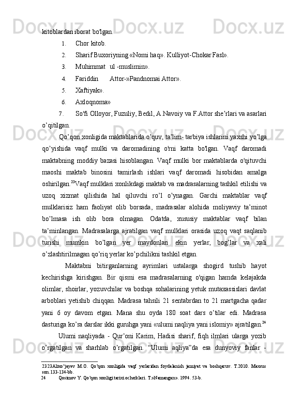 kitoblardan iborat bo'lgan.
1. Chor kitob.
2. Sharif Buxoriyning «Nomi haq». Kulliyot-Chokar Fasl».
3. Muhimmat ul -muslimin».
4. Fariddin Attor-»Pandnomai Attor».
5. Xaftiyak».
6. Axloqnoma»
7. So'fi Olloyor, Fuzuliy, Bedil, A.Navoiy va F.Attor she’rlari va asarlari
o’qitilgan.
Qo’qon xonligida maktablarida o’quv, ta’lim- tarbiya ishlarini yaxshi yo’lga
qo’yishida   vaqf   mulki   va   daromadining   o'rni   katta   bo'lgan.   Vaqf   daromadi
maktabning   moddiy   bazasi   hisoblangan.   Vaqf   mulki   bor   maktablarda   o'qituvchi
maoshi   maktab   binosini   tamirlash   ishlari   vaqf   daromadi   hisobidan   amalga
oshirilgan. 23
Vaqf mulklari xonlikdagi maktab va madrasalarning tashkil etilishi va
uzoq   xizmat   qilishida   hal   qiluvchi   ro’l   o’ynagan.   Garchi   maktablar   vaqf
mulklarisiz   ham   faoliyat   olib   borsada,   madrasalar   alohida   moliyaviy   ta’minot
bo’lmasa   ish   olib   bora   olmagan.   Odatda,   xususiy   maktablar   vaqf   bilan
ta’minlangan.   Madrasalarga   ajratilgan   vaqf   mulklari   orasida   uzoq   vaqt   saqlanib
turishi   mumkin   bo’lgan   yer   maydonlari   ekin   yerlar,   bog’lar   va   xali
o’zlashtirilmagan qo’riq yerlar ko’pchilikni tashkil etgan.
Maktabni   bitirganlarning   ayrimlari   ustalarga   shogird   tushib   hayot
kechirishga   kirishgan.   Bir   qismi   esa   madrasalarning   o'qigan   hamda   kelajakda
olimlar,   shoirlar,   yozuvchilar   va   boshqa   sohalarining   yetuk   mutaxassislari   davlat
arboblari   yetishib   chiqqan.  Madrasa   tahsili   21  sentabrdan   to   21  martgacha   qadar
yani   6   oy   davom   etgan.   Mana   shu   oyda   180   soat   dars   o’tilar   edi.   Madrasa
dasturiga ko’ra darslar ikki guruhga yani «ulumi naqliya yani islomiy» ajratilgan. 24
Ulumi   naqliyada   -   Qur’oni   Karim,   Hadisi   sharif,   fiqh   ilmlari   ularga   yozib
o’rgatilgan   va   sharhlab   o’rgatilgan.   “Ulumi   aqliya”da   esa   dunyoviy   fanlar   -
23 23Alixo’jayev   M.O.   Qo’qon   xonligida   vaqf   yerlaridan   foydalanish   jamiyat   va   boshqaruv.   T.2010.   Maxsus
son.133-134-bb.
24 Qosimov Y. Qo’qon xonligi tarixi ocherklari. T.»Namangan». 1994. 53-b.