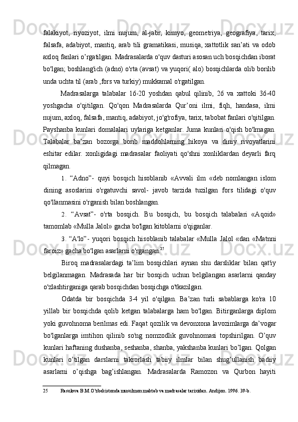 falakiyot,   riyoziyot,   ilmi   nujum,   al-jabr,   kimyo,   geometriya,   geografiya,   tarix,
falsafa,   adabiyot,   mantiq,   arab   tili   gramatikasi,   musiqa,   xattotlik   san’ati   va   odob
axloq fanlari o’rgatilgan. Madrasalarda o'quv dasturi asosan uch bosqichdan iborat
bo'lgan; boshlang'ich (adno) o'rta (avsat) va yuqori( alo) bosqichlarda olib borilib
unda uchta til (arab ,fors va turkiy) mukkamal o'rgatilgan.
Madrasalarga   talabalar   16-20   yoshdan   qabul   qilinib,   26   va   xattoki   36-40
yoshgacha   o'qitilgan.   Qo'qon   Madrasalarda   Qur’oni   ilmi,   fiqh,   handasa,   ilmi
nujum, axloq, falsafa, mantiq, adabiyot, jo'g'rofiya, tarix, tabobat fanlari o'qitilgan.
Payshanba   kunlari   domalalari   uylariga   ketganlar.  Juma   kunlari   o'qish   bo'lmagan.
Talabalar   ba’zan   bozorga   borib   maddohlarning   hikoya   va   diniy   rivoyatlarini
eshitar   edilar.   xonligidagi   madrasalar   faoliyati   qo'shni   xonliklardan   deyarli   farq
qilmagan.
1. “Adno”-   quyi   bosqich   hisoblanib   «Avvali   ilm   «deb   nomlangan   islom
dining   asoslarini   o'rgatuvchi   savol-   javob   tarzida   tuzilgan   fors   tilidagi   o'quv
qo'llanmasini o'rganish bilan boshlangan.
2. “Avsat”-   o'rta   bosqich.   Bu   bosqich,   bu   bosqich   talabalari   «Aqoid»
tamomlab «Mulla Jalol» gacha bo'lgan kitoblarni o'qiganlar.
3. “A'lo”-   yuqori   bosqich   hisoblanib   talabalar   «Mulla   Jalol   «dan   «Matnni
faroiz» gacha bo'lgan asarlarni o'rgangan. 25
Biroq   madrasalardagi   ta’lim   bosqichlari   aynan   shu   darsliklar   bilan   qat'iy
belgilanmagan.   Madrasada   har   bir   bosqich   uchun   belgilangan   asarlarni   qanday
o'zlashtirganiga qarab bosqichdan bosqichga o'tkazilgan.
Odatda   bir   bosqichda   3-4   yil   o'qilgan.   Ba’zan   turli   sabablarga   ko'ra   10
yillab   bir   bosqichda   qolib   ketgan   talabalarga   ham   bo'lgan.   Bitirganlarga   diplom
yoki guvohnoma berilmas edi. Faqat qozilik va devonxona lavozimlarga da’vogar
bo'lganlarga   imtihon   qilinib   so'ng   nomzodlik   guvohnomasi   topshirilgan.   O’quv
kunlari haftaning dushanba, seshanba, shanba, yakshanba kunlari bo’lgan. Qolgan
kunlari   o’tilgan   darslarni   takrorlash   tabiiy   ilmlar   bilan   shug’ullanish   badiiy
asarlarni   o’qishga   bag’ishlangan.   Madrasalarda   Ramozon   va   Qurbon   hayiti
25 Rasulova B.M.O’zbekistonda musulmon maktab va madrasalar tarixidan. Andijon. 1996. 39-b.