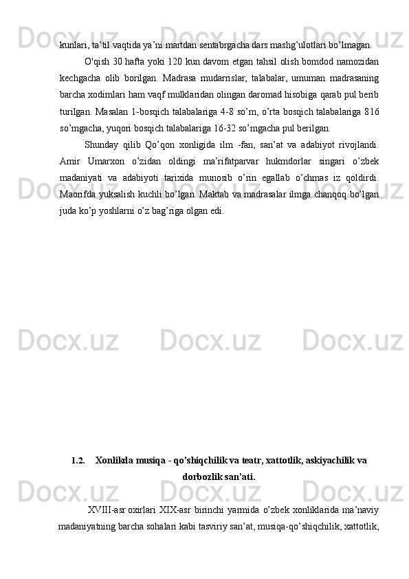 kunlari, ta’til vaqtida ya’ni martdan sentabrgacha dars mashg’ulotlari bo’lmagan.
O'qish 30 hafta yoki 120 kun davom etgan tahsil olish bomdod namozidan
kechgacha   olib   borilgan.   Madrasa   mudarrislar,   talabalar,   umuman   madrasaning
barcha xodimlari ham vaqf mulklaridan olingan daromad hisobiga qarab pul berib
turilgan. Masalan  1-bosqich talabalariga 4-8 so’m, o’rta bosqich talabalariga 8 16
so’mgacha, yuqori bosqich talabalariga 16-32 so’mgacha pul berilgan.
Shunday   qilib   Qo’qon   xonligida   ilm   -fan,   san’at   va   adabiyot   rivojlandi.
Amir   Umarxon   o’zidan   oldingi   ma’rifatparvar   hukmdorlar   singari   o’zbek
madaniyati   va   adabiyoti   tarixida   munosib   o’rin   egallab   o’chmas   iz   qoldirdi.
Maorifda yuksalish kuchli bo’lgan. Maktab va madrasalar ilmga chanqoq bo’lgan
juda ko’p yoshlarni o’z bag’riga olgan edi.
1.2. Xonlikda musiqa - qo’shiqchilik va teatr, xattotlik, askiyachilik va
dorbozlik san’ati.
XVIII-asr oxirlari   XIX-asr   birinchi   yarmida   o’zbek   xonliklarida   ma’naviy
madaniyatning barcha sohalari kabi tasviriy san’at, musiqa-qo’shiqchilik, xattotlik,