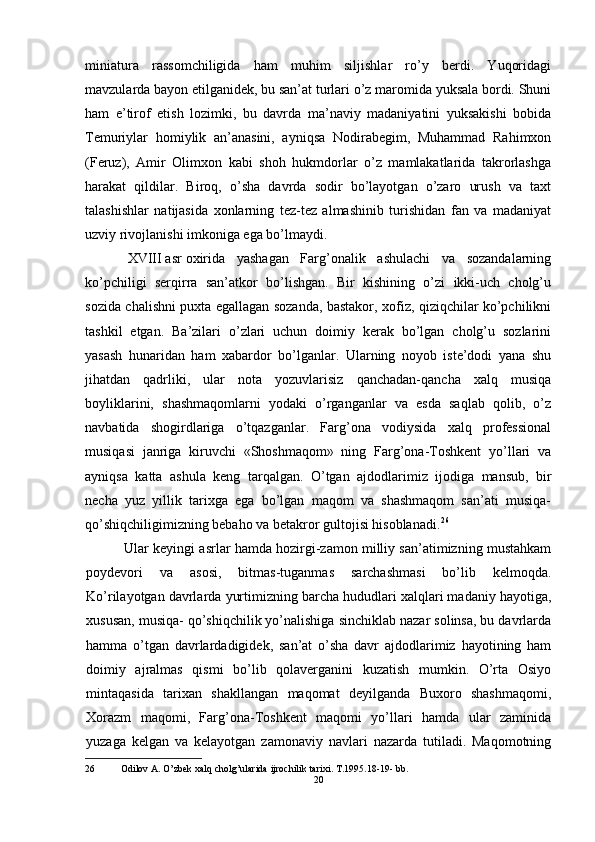 miniatura   rassomchiligida   ham   muhim   siljishlar   ro’y   berdi.   Yuqoridagi
mavzularda bayon etilganidek, bu san’at turlari o’z maromida yuksala bordi. Shuni
ham   e’tirof   etish   lozimki,   bu   davrda   ma’naviy   madaniyatini   yuksakishi   bobida
Temuriylar   homiylik   an’anasini,   ayniqsa   Nodirabegim,   Muhammad   Rahimxon
(Feruz),   Amir   Olimxon   kabi   shoh   hukmdorlar   o’z   mamlakatlarida   takrorlashga
harakat   qildilar.   Biroq,   o’sha   davrda   sodir   bo’layotgan   o’zaro   urush   va   taxt
talashishlar   natijasida   xonlarning   tez-tez   almashinib   turishidan   fan   va   madaniyat
uzviy rivojlanishi imkoniga ega bo’lmaydi.
XVIII asr oxirida   yashagan   Farg’onalik   ashulachi   va   sozandalarning
ko’pchiligi   serqirra   san’atkor   bo’lishgan.   Bir   kishining   o’zi   ikki-uch   cholg’u
sozida chalishni puxta egallagan sozanda, bastakor, xofiz, qiziqchilar ko’pchilikni
tashkil   etgan.   Ba’zilari   o’zlari   uchun   doimiy   kerak   bo’lgan   cholg’u   sozlarini
yasash   hunaridan   ham   xabardor   bo’lganlar.   Ularning   noyob   iste’dodi   yana   shu
jihatdan   qadrliki,   ular   nota   yozuvlarisiz   qanchadan-qancha   xalq   musiqa
boyliklarini,   shashmaqomlarni   yodaki   o’rganganlar   va   esda   saqlab   qolib,   o’z
navbatida   shogirdlariga   o’tqazganlar.   Farg’ona   vodiysida   xalq   professional
musiqasi   janriga   kiruvchi   «Shoshmaqom»   ning   Farg’ona-Toshkent   yo’llari   va
ayniqsa   katta   ashula   keng   tarqalgan.   O’tgan   ajdodlarimiz   ijodiga   mansub,   bir
necha   yuz   yillik   tarixga   ega   bo’lgan   maqom   va   shashmaqom   san’ati   musiqa-
qo’shiqchiligimizning bebaho va betakror gultojisi hisoblanadi. 26
Ular keyingi asrlar hamda hozirgi-zamon milliy san’atimizning mustahkam
poydevori   va   asosi,   bitmas-tuganmas   sarchashmasi   bo’lib   kelmoqda.
Ko’rilayotgan davrlarda yurtimizning barcha hududlari xalqlari madaniy hayotiga,
xususan, musiqa- qo’shiqchilik yo’nalishiga sinchiklab nazar solinsa, bu davrlarda
hamma   o’tgan   davrlardadigidek,   san’at   o’sha   davr   ajdodlarimiz   hayotining   ham
doimiy   ajralmas   qismi   bo’lib   qolaverganini   kuzatish   mumkin.   O’rta   Osiyo
mintaqasida   tarixan   shakllangan   maqomat   deyilganda   Buxoro   shashmaqomi,
Xorazm   maqomi,   Farg’ona-Toshkent   maqomi   yo’llari   hamda   ular   zaminida
yuzaga   kelgan   va   kelayotgan   zamonaviy   navlari   nazarda   tutiladi.   Maqomotning
26 Odilov A. O’zbek xalq cholg’ularida ijrochilik tarixi. T.1995.18-19- bb.
20