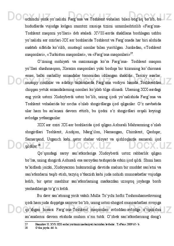 uchinchi   yirik   yo’nalishi   Farg’ona   va   Toshkent   vohalari   bilan   bog’liq   bo’lib,   bu
hududlarda   vujudga   kelgan   mumtoz   musiqa   tizimi   umumlashtirilib   «Farg’ona-
Toshkent   maqomi   yo’llari»   deb   ataladi.   XVIII-asrda   shakllana   boshlagan   ushbu
yo’nalishi asr oxirlari-XX asr boshlarida Toshkent va Farg’onada har biri alohida
maktab   sifatida   ko’rilib,   mustaqil   nomlar   bilan   yuritilgan.   Jumladan,   «Toshkent
maqomlari», «Turkiston maqomlari», va «Farg’ona maqomlari» 27
.
O’zining   mohiyati   va   mazmuniga   ko’ra   Farg’ona-   Toshkent   maqom
yo’llari   shashmaqom,   Xorazm   maqomlari   yoki   boshqa   bir   tizimning   ko’chirmasi
emas,   balki   mahalliy   sozandalar   tomonidan   ishlangan   shakldir.   Tarixiy   asarlar,
musiqiy   risolalar   va   adabiy   tazkiralarda   Farg’ona   vodiysi   hamda   Toshkentdan
chiqqan yetuk sozandalarning nomlari ko’plab tilga olinadi. Ularning XIX-asrdagi
eng   yirik   ustozi   Xudoyberdi   ustoz   bo’lib,   uning   ijodi   yo’nalishida   Farg’ona   va
Toshkent   vohalarida   bir   necha   o’nlab   shogirdlarga   ijod   qilganlar.   O’z   navbatida
ular   ham   bu   an’anani   davom   ettirib,   bu   ijodni   o’z   shogirdlari   orqali   keyingi
avlodga yetkazganlar.
XIX asr oxiri  XX-asr  boshlarida ijod qilgan Ashurali  Mahramning o’nlab
shogirdlari   Toshkent,   Andijon,   Marg’ilon,   Namangan,   Chimkent,   Qashqar,
Samarqand,   Urganch   kabi   qator   shahar   viloyat   va   qishloqlarda   samarali   ijod
qildilar. 28
Qo’qondagi   saroy   san’atkorlariga   Xudoyberdi   ustoz   rahbarlik   qilgan
bo’lsa, uning shogirdi Ashurali esa saroydan tashqarida erkin ijod qildi. Shuni ham
ta’kidlash joizki, Xudoyarxon hukmronligi davrida malum bir muddat san’atni va
san’atkorlarni taqib etish, tazyiq o’tkazish kabi juda nohish munosabatlar vujudga
kelib,   bir   qator   mashhur   san’atkorlarning   markazdan   uzoqroq   joylarga   borib
yashashlariga to’g’ri keldi.
Bu davr san’atining yirik vakili Mulla To’ychi hofiz Toshmuhamedovning
ijodi ham juda diqqatga sazovor bo’lib, uning ustoz-shogird munosabatlari rivojiga
qo’shgan   hissasi   Farg’ona-Toshkent   maqomlari   avloddan-avlodga   o’tqazishni
an’analarini   davom   etishida   muhim   o’rin   tutdi.   O’zbek   san’atkorlarining   dong’i
27 Hamidov X. XVI-XIX-asrlar yurtimiz madaniyati tarixidan lavhalar. T.»Fan».2009.65- b.
28 O’sha joyda .66 -b.