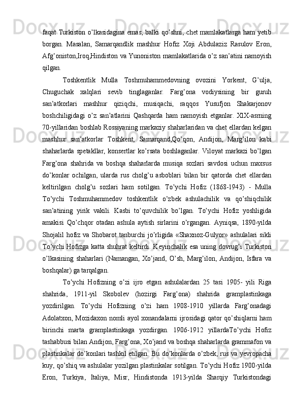 faqat Turkiston o’lkasidagina emas,  balki  qo’shni, chet  mamlakatlarga ham  yetib
borgan.   Masalan,   Samarqandlik   mashhur   Hofiz   Xoji   Abdulaziz   Rasulov   Eron,
Afg’oniston,Iroq,Hindiston va Yunoniston mamlakatlarida o’z san’atini namoyish
qilgan.
Toshkentlik   Mulla   Toshmuhammedovning   ovozini   Yorkent,   G’ulja,
Chuguchak   xalqlari   sevib   tinglaganlar.   Farg’ona   vodiysining   bir   guruh
san’atkorlari   mashhur   qiziqchi,   musiqachi,   raqqos   Yusufjon   Shakarjonov
boshchiligidagi   o’z   san’atlarini   Qashqarda   ham   namoyish   etganlar.   XlX-asrning
70-yillaridan boshlab Rossiyaning markaziy shaharlaridan va chet ellardan kelgan
mashhur   san’atkorlar   Toshkent,   Samarqand,Qo’qon,   Andijon,   Marg’ilon   kabi
shaharlarda   spetakllar,   konsertlar   ko’rsata   boshlaganlar.   Viloyat   markazi   bo’lgan
Farg’ona   shahrida   va   boshqa   shaharlarda   musiqa   sozlari   savdosi   uchun   maxsus
do’konlar   ochilgan,   ularda   rus   cholg’u   asboblari   bilan   bir   qatorda   chet   ellardan
keltirilgan   cholg’u   sozlari   ham   sotilgan.   To’ychi   Hofiz   (1868-1943)   -   Mulla
To’ychi   Toshmuhammedov   toshkentlik   o’zbek   ashulachilik   va   qo’shiqchilik
san’atining   yirik   vakili.   Kasbi   to’quvchilik   bo’lgan.   To’ychi   Hofiz   yoshligida
amakisi   Qo’chqor   otadan   ashula   aytish   sirlarini   o’rgangan.   Ayniqsa,   1890-yilda
Shojalil   hofiz  va  Shobarot   tanburchi  jo’rligida  «Shaxnoz-Gulyor» ashulalari  sikli
To’ychi Hofizga katta shuhrat keltirdi. Keyinchalik esa uning dovrug’i Turkiston
o’lkasining   shaharlari   (Namangan,   Xo’jand,   O’sh,   Marg’ilon,   Andijon,   Isfara   va
boshqalar) ga tarqalgan.
To’ychi   Hofizning   o’zi   ijro   etgan   ashulalardan   25   tasi   1905-   yili   Riga
shahrida,   1911-yil   Skobolev   (hozirgi   Farg’ona)   shahrida   gramplastinkaga
yozdirilgan.   To’ychi   Hofizning   o’zi   ham   1908-1910   yillarda   Farg’onadagi
Adolatxon, Mozidaxon nomli ayol xonandalarni ijrosidagi qator qo’shiqlarni ham
birinchi   marta   gramplastinkaga   yozdirgan.   1906-1912   yillardaTo’ychi   Hofiz
tashabbusi bilan Andijon, Farg’ona, Xo’jand va boshqa shaharlarda grammafon va
plastinkalar do’konlari tashkil  etilgan. Bu do’konlarda o’zbek, rus va yevropacha
kuy, qo’shiq va ashulalar yozilgan plastinkalar sotilgan. To’ychi Hofiz 1900-yilda
Eron,   Turkiya,   Italiya,   Misr,   Hindistonda   1913-yilda   Sharqiy   Turkistondagi