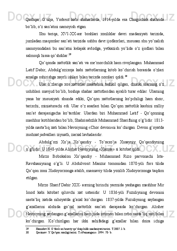 Qashqar,   G’ulja,   Yorkent   kabi   shaharlarda,   1914-yilda   esa   Chuguchak   shahrida
bo’lib, o’z san’atini namoyish etgan.
Shu   tariqa,   XVI-XX-asr   boshlari   xonliklar   davri   madaniyati   tarixida,
jumladan maqomlar san’ati tarixida ushbu davr ijodkorlari, xususan shu yo’nalish
namoyondalari   bu   san’atni   kelajak   avlodga,   yetkazish   yo’lida   o’z   ijodlari   bilan
salmoqli hissa qo’shdilar. 29
Qo’qonda xattotlik san’ati va me’morchilik ham rivojlangan. Muhammad
Latif   Dabir,   Abdulg’ozixoja   kabi   xattotlarning   kitob   ko’chirish   borasida   o’zlari
amalga oshirishga xayrli ishlari bilan tarixda nomlari qoldi. 30
Ular   o’zlariga   xos   xattotlar   maktabini   tashkil   qilgan,   chunki   ularning   o’z
uslublari mavjud bo’lib, boshqa shahar xattotlaridan ajralib turar edilar. Ularning
yana   bir   xususiyati   shunda   ediki,   Qo’qon   xattotlarning   ko’pchiligi   ham   shoir,
tarixchi,   miniaturachi   edi.   Ular   o’z   asarlari   bilan   Qo’qon   xattotlik   kasbini   milliy
san’at   darajasigacha   ko’tardilar.   Ulardan   biri   Muhammad   Latif   -   Qo’qonning
mashhur kotiblaridan bo’lib, Shahrisabzlik Muhammad Sharifning o’g’lidir. 1813-
yilda nasta’liq xati bilan Navoiyning «Chor devon»ni ko’chirgan. Devon g’oyatda
xushxat jadvallari ziynatli, zarxal lavhalaridir.
Abdulg’ozi   Xo’ja   Xo’qandiy   -   To’raxo’ja   Xusayniy   Qo’qandiyning
o’g’lidir. U 1848-yilda Alisher Navoiyning «Xamsa» si kitobat qildi.
Mirzo   Bobokalon   Xo’qandiy   -   Muhammad   Rizo   parvonachi   Ista-
Ravshaniyning   o’g’li.   U   Abdulvosit   Manzur   tomonidan   1870-yili   fors   tilida
Qo’qon xoni Xudoyorxonga atalib, masnaviy tilida yozilib Xudoyorxonga taqdim
etilgan.
Mirzo Sharif Dabir XIX- asrning birinchi yarmida yashagan mashhur Mir
Imod   kabi   kitobat   qiluvchi   xat   ustasidir.   U   1836-yili   Fuzuliyning   devonini
nasta’liq   xatida   nihoyatda   g’azal   ko’chirgan.   1837-yilda   Fuzuliyning   saylangan
g’azallarini   alohida   go’zal   xattotlik   san’ati   darajasida   ko’chirgan.   Alisher
Navoiyning saylangan g’azallarini ham juda ixtimon bilan zebo nasta’liq xati bilan
ko’chirgan.   Ko’chirilgan   har   ikki   sahifadagi   g’azallar   bilan   doira   ichiga
29 Hamidov H. O’zbek an’anaviy qo’shiqchilik madaniyati tarixi. T.2007.1- b.
30 Qosimov .Y.Qo’qon xonligi tarixi. T.»Namangan». 1994. 78- b.