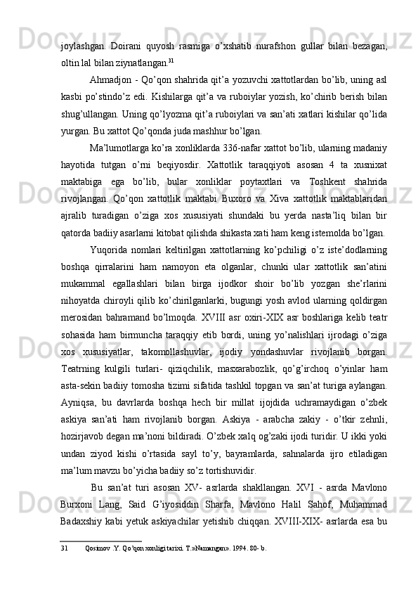 joylashgan.   Doirani   quyosh   rasmiga   o’xshatib   nurafshon   gullar   bilan   bezagan,
oltin lal bilan ziynatlangan. 31
Ahmadjon - Qo’qon shahrida qit’a yozuvchi xattotlardan bo’lib, uning asl
kasbi  po’stindo’z edi. Kishilarga qit’a va ruboiylar  yozish, ko’chirib berish bilan
shug’ullangan. Uning qo’lyozma qit’a ruboiylari va san’ati xatlari kishilar qo’lida
yurgan. Bu xattot Qo’qonda juda mashhur bo’lgan.
Ma’lumotlarga ko’ra xonliklarda 336-nafar xattot bo’lib, ularning madaniy
hayotida   tutgan   o’rni   beqiyosdir.   Xattotlik   taraqqiyoti   asosan   4   ta   xusnixat
maktabiga   ega   bo’lib,   bular   xonliklar   poytaxtlari   va   Toshkent   shahrida
rivojlangan.   Qo’qon   xattotlik   maktabi   Buxoro   va   Xiva   xattotlik   maktablaridan
ajralib   turadigan   o’ziga   xos   xususiyati   shundaki   bu   yerda   nasta’liq   bilan   bir
qatorda badiiy asarlarni kitobat qilishda shikasta xati ham keng istemolda bo’lgan.
Yuqorida   nomlari   keltirilgan   xattotlarning   ko’pchiligi   o’z   iste’dodlarning
boshqa   qirralarini   ham   namoyon   eta   olganlar,   chunki   ular   xattotlik   san’atini
mukammal   egallashlari   bilan   birga   ijodkor   shoir   bo’lib   yozgan   she’rlarini
nihoyatda chiroyli qilib ko’chirilganlarki, bugungi yosh avlod ularning qoldirgan
merosidan   bahramand   bo’lmoqda.   XVIII   asr   oxiri-XIX   asr   boshlariga   kelib   teatr
sohasida   ham   birmuncha   taraqqiy   etib   bordi,   uning   yo’nalishlari   ijrodagi   o’ziga
xos   xususiyatlar,   takomollashuvlar,   ijodiy   yondashuvlar   rivojlanib   borgan.
Teatrning   kulgili   turlari-   qiziqchilik,   masxarabozlik,   qo’g’irchoq   o’yinlar   ham
asta-sekin badiiy tomosha tizimi sifatida tashkil topgan va san’at turiga aylangan.
Ayniqsa,   bu   davrlarda   boshqa   hech   bir   millat   ijojdida   uchramaydigan   o’zbek
askiya   san’ati   ham   rivojlanib   borgan.   Askiya   -   arabcha   zakiy   -   o’tkir   zehnli,
hozirjavob degan ma’noni bildiradi. O’zbek xalq og’zaki ijodi turidir. U ikki yoki
undan   ziyod   kishi   o’rtasida   sayl   to’y,   bayramlarda,   sahnalarda   ijro   etiladigan
ma’lum mavzu bo’yicha badiiy so’z tortishuvidir.
Bu   san’at   turi   asosan   XV-   asrlarda   shakllangan.   XVI   -   asrda   Mavlono
Burxoni   Lang,   Said   G’iyosiddin   Sharfa,   Mavlono   Halil   Sahof,   Muhammad
Badaxshiy   kabi   yetuk   askiyachilar   yetishib   chiqqan.   XVIII-XIX-   asrlarda   esa   bu
31 Qosimov .Y. Qo’qon xonligi tarixi. T.»Namangan». 1994. 80- b.