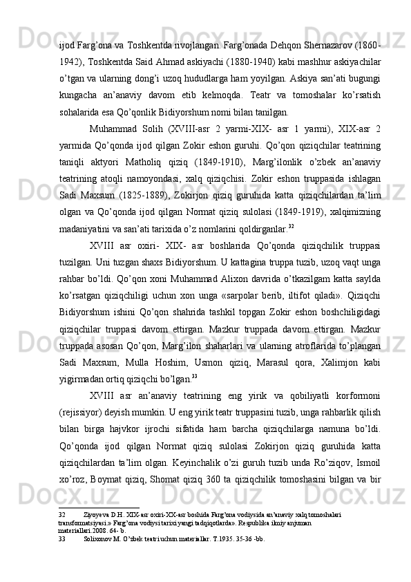 ijod Farg’ona va Toshkentda rivojlangan. Farg’onada Dehqon Shernazarov (1860 -
1942), Toshkentda Said Ahmad askiyachi (1880-1940) kabi mashhur askiyachilar
o’tgan va ularning dong’i uzoq hududlarga ham yoyilgan. Askiya san’ati bugungi
kungacha   an’anaviy   davom   etib   kelmoqda.   Teatr   va   tomoshalar   ko’rsatish
sohalarida esa Qo’qonlik Bidiyorshum nomi bilan tanilgan.
Muhammad   Solih   (XVIII-asr   2   yarmi-XIX-   asr   1   yarmi),   XIX-asr   2
yarmida   Qo’qonda   ijod   qilgan   Zokir   eshon   guruhi.   Qo’qon   qiziqchilar   teatrining
taniqli   aktyori   Matholiq   qiziq   (1849-1910),   Marg’ilonlik   o’zbek   an’anaviy
teatrining   atoqli   namoyondasi,   xalq   qiziqchisi.   Zokir   eshon   truppasida   ishlagan
Sadi   Maxsum   (1825-1889),   Zokirjon   qiziq   guruhida   katta   qiziqchilardan   ta’lim
olgan   va   Qo’qonda   ijod   qilgan   Normat   qiziq   sulolasi   (1849-1919),   xalqimizning
madaniyatini va san’ati tarixida o’z nomlarini qoldirganlar. 32
XVIII   asr   oxiri-   XIX-   asr   boshlarida   Qo’qonda   qiziqchilik   truppasi
tuzilgan. Uni tuzgan shaxs Bidiyorshum. U kattagina truppa tuzib, uzoq vaqt unga
rahbar   bo’ldi.   Qo’qon   xoni   Muhammad   Alixon   davrida   o’tkazilgam   katta   saylda
ko’rsatgan   qiziqchiligi   uchun   xon   unga   «sarpolar   berib,   iltifot   qiladi».   Qiziqchi
Bidiyorshum   ishini   Qo’qon   shahrida   tashkil   topgan   Zokir   eshon   boshchiligidagi
qiziqchilar   truppasi   davom   ettirgan.   Mazkur   truppada   davom   ettirgan.   Mazkur
truppada   asosan   Qo’qon,   Marg’ilon   shaharlari   va   ularning   atroflarida   to’plangan
Sadi   Maxsum,   Mulla   Hoshim,   Usmon   qiziq,   Marasul   qora,   Xalimjon   kabi
yigirmadan ortiq qiziqchi bo’lgan. 33
XVIII   asr   an’anaviy   teatrining   eng   yirik   va   qobiliyatli   korformoni
(rejissiyor) deyish mumkin. U eng yirik teatr truppasini tuzib, unga rahbarlik qilish
bilan   birga   hajvkor   ijrochi   sifatida   ham   barcha   qiziqchilarga   namuna   bo’ldi.
Qo’qonda   ijod   qilgan   Normat   qiziq   sulolasi   Zokirjon   qiziq   guruhida   katta
qiziqchilardan   ta’lim   olgan.   Keyinchalik   o’zi   guruh   tuzib   unda   Ro’ziqov,   Ismoil
xo’roz,   Boymat   qiziq,   Shomat   qiziq   360   ta   qiziqchilik   tomoshasini   bilgan   va   bir
32 Ziyoyeva D.H. XIX-asr oxiri-XX-asr boshida Farg’ona vodiysida an’anaviy xalq tomoshalari 
transformatsiyasi.» Farg’ona vodiysi tarixi yangi tadqiqotlarda». Respublika ilmiy anjuman 
materiallari.2008. 64- b.
33 Solixonov M. O’zbek teatri uchun materiallar. T.1935. 35-36 -bb.