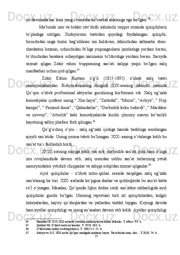 yil davomida har kuni yang i tomosha ko’rsatish imkoniga ega bo’lgan.  34
Ma’lumki xon va beklar iste’dodli ashulachi  raqqos sozanda qiziqchilarni
to’plashga   intilgan.   Xudoyorxon   teatridan   quyidagi   foydalangan:   qiziqchi,
birinchidan   unga   huzur   bag’ishlasin   uni   kuldirsin,   ikkinchidan   saltanatni   shon-
shavkatini  bezasin, uchinchidan fe’liga yoqmaganlarni jazolashga  yordam  bersin,
to’rtinchidan barakasi  uchayotgan  xazinasini  to’ldirishga  yordam  bersin. Saroyda
xizmat   qilgan   Zokir   eshon   truppasining   san’ati   xalqqa   yaqin   bo’lgan   xalq
manfaatlari uchun ijod qilgan. 35
Zokir   Eshon   Rustam   o’g’li   (1815-1892)   o’zbek   xalq   teatri
namoyondalaridan.   Bidiyorshumning   shogirdi   XIX-asrning   ikkinchi   yarmida
Qo’qon   o’zbek   professional   aktyorlar   guruhining   korformasi   edi.   Xalq   og’zaki
komediyalar ijodkori uning “ Xon hajvi”, “Zarkokil”, “Mozor”, “Avliyo”, “ Hoji
kampir”, “ Farzand duosi”, “Qalandarlar”, “Dorbozlik kelin tushirdi”, “ Mardikor
va   novvoy”,   “Attorlik”   kabi   komediyalarida   kuchli   ijtimoiy   mavzu   ko’tarilib
hayotning salbiy jihatlari fosh qilingan. 36
Qo’g’irchoq   o’yin   -   xalq   og’zaki   ijodiga   hamda   badihoga   asoslangan
ajoyib san’atidir. Uning yozma teksti bo’lmagan. XIX- asning o’rtalariga kelib bu
san’at tur i faollashib bordi.
XVIII   asrning  oxiriga  kelib  esa  sirk  -dorbozlik  san’ati   ijodi  ham   o’ziga
xos   rivojlanishida   davom   etib,   xalq   orasidan   ushbu   san’at   turlarining   yetuk
namoyondalari yetishib chiqqanlar va xalqqa sidqildan xizmat qilganlar. 37
Ayol   qiziqchilar   -   o’zbek   xotin-qizlari   orasida   tarqalgan   xalq   og’zaki
san’atining bir turi. XIX- asrlarda ko’pgina shahar va qishloqlarda bu san’at katta
ro’l   o’ynagan.   Masalan,   Qo’qonda   Iqlim   dodxo  ismli   san’atkor   rahbarligida  ayol
qiziqchilar   guruhi   bo’lgan.   Ularning   repertuari   turli   xil   qiziqchilardan,   kulgili
hikoyalardan,   hajviy   qo’shiqlardan   va   yallardan   tashkil   topgan.   Keyingi   davrda
ham ayollar qiziqchiligi va uning an’analari davom etib keldi. Ayollar qiziqchiligi
34 Hamidov H. XVI-XIX-asrlarda yurtimiz madaniyati tarixidan lavhalar. T.»Fan». 93- b.
35 Qodirov M. O’zbek teatri an’analari. T. 1976. 403- b.
36 O’zbekiston milliy ensiklopediyasi. T. 2002.4-J. 25- b.
37 Isaboyeva G.S. XIX-asrda Qo’qon xonligida madaniy hayot. Tarix fanlar nom. diss... T.2010. 74- b.
27