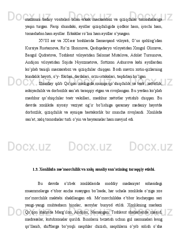 mazmuni   badiiy   vositalari   bilan   erkak   masxaraboz   va   qiziqchilar   tomoshalariga
yaqin   turgan.   Farqi   shundaki,   ayollar   qiziqchiligida   ijodkor   ham,   ijrochi   ham,
tomashabin ham ayollar. Erkaklar ro’lini ham ayollar o’ynagan.
XVIII   asr   va   XX-asr   boshlarida   Samarqand   viloyati,   G’us   qishlog’idan
Kursiya Rustamova, Ro’zi Shoimova, Qashqadaryo viloyatidan Xongul Olimova,
Basgul   Qudratova,   Toshkent   viloyatidan   Salomat   Mutalova,   Adolat   Tursunova,
Andijon   viloyatidan   Sojida   Niyozmatova,   Sottixon   Ashurova   kabi   ayollardan
ko’plab   taniqli   masxaraboz   va   qiziqchilar   chiqqan.   Bosh   mavzu   xotin-qizlarning
kundalik hayoti, o’y- fikrlari, dardalari, orzu-istakalari, taqdirlari bo’lgan.
Shunday   qilib   Qo’qon   xonligida   musiqa-qo’shiqchilik   va   teatr,   xattotlik,
askiyachilik va dorbozlik san’ati taraqqiy etgan va rivojlangan. Bu yerdan ko’plab
mashhur   qo’shiqchilar   teatr   vakillari,   mashhur   xattotlar   yetishib   chiqqan.   Bu
davrda   xonlikda   siyosiy   vaziyat   og’ir   bo’lishiga   qaramay   madaniy   hayotda
dorbozlik,   qiziqchilik   va   ayniqsa   bastakorlik   bir   muncha   rivojlandi.   Xonlikda
san’at, xalq tomoshalar turli o’yin va bayramalar ham mavjud edi.
1.3. Xonlikda me’morchilik va xalq amaliy san’atining taraqqiy etishi.
Bu   davrda   o’zbek   xonliklarida   moddiy   madaniyat   sohasidagi
muammolarga   e’tibor   ancha   susaygan   bo’lsada,   har   uchala   xonlikda   o’ziga   xos
me’morchilik   maktabi   shakllangan   edi.   Me’morchilikka   e’tibor   kuchaygan   sari
yangi-yangi   muhtasham   binolar,   saroylar   bunyod   etildi.   Xonlikning   markazi
Qo’qon   shahrida   Marg’ilon,   Andijon,   Namangan,   Toshkent   shaharlarida   masjid,
madrasalar,   kutubxonalar   qurildi.   Binolarni   bezatish   uchun   gul   namunalari   keng
qo’llanib,   shiftlarga   bo’yoqli   naqshlar   chizish,   naqshlarni   o’yib   solish   o’sha
