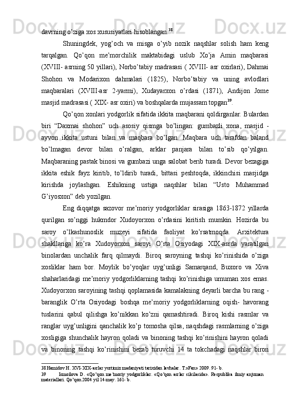 davrning o’ziga xos xususiyatlari hisoblangan. 38
Shuningdek,   yog’och   va   misga   o’yib   nozik   naqshlar   solish   ham   keng
tarqalgan.   Qo’qon   me’morchilik   maktabidagi   uslub   Xo’ja   Amin   maqbarasi
(XVIII- asrning 50 yillari), Norbo’tabiy madrasasi  ( XVIII- asr  oxirlari), Dahmai
Shohon   va   Modarixon   dahmalari   (1825),   Norbo’tabiy   va   uning   avlodlari
maqbaralari   (XVIII-asr   2-yarmi),   Xudayarxon   o’rdasi   (1871),   Andijon   Jome
masjid madrasasi ( XIX- asr oxiri) va boshqalarda mujassam topgan 39
.
Qo’qon xonlari yodgorlik sifatida ikkita maqbarani qoldirganlar. Bulardan
biri   “Daxmai   shohon”   uch   asosiy   qismga   bo’lingan:   gumbazli   xona,   masjid   -
ayvon   ikkita   ustuni   bilan   va   maqbara   bo’lgan.   Maqbara   uch   tarafdan   baland
bo’lmagan   devor   bilan   o’ralgan,   arklar   panjara   bilan   to’sib   qo’yilgan.
Maqbaraning pastak binosi va gumbazi unga salobat berib turadi. Devor bezagiga
ikkita   eshik   fayz   kiritib,   to’ldirib   turadi,   bittasi   peshtoqda,   ikkinchisi   masjidga
kirishda   joylashgan.   Eshikning   ustiga   naqshlar   bilan   “Usto   Muhammad
G’iyosxon” deb yozilgan.
Eng   diqqatga   sazovor   me’moriy   yodgorliklar   sirasiga   1863-1872   yillarda
qurilgan   so’nggi   hukmdor   Xudoyorxon   o’rdasini   kiritish   mumkin.   Hozirda   bu
saroy   o’lkashunoslik   muzeyi   sifatida   faoliyat   ko’rsatmoqda.   Arxitektura
shakllariga   ko’ra   Xudoyorxon   saroyi   O’rta   Osiyodagi   XIX-asrda   yaratilgan
binolardan   unchalik   farq   qilmaydi.   Biroq   saroyning   tashqi   ko’rinishida   o’ziga
xosliklar   ham   bor.   Moylik   bo’yoqlar   uyg’unligi   Samarqand,   Buxoro   va   Xiva
shaharlaridagi   me’moriy   yodgorliklarning   tashqi   ko’rinishiga   umuman   xos   emas.
Xudoyorxon saroyining tashqi qoplamasida kamalakning deyarli barcha bu rang -
baranglik   O’rta   Osiyodagi   boshqa   me’moriy   yodgorliklarning   oqish-   havorang
tuslarini   qabul   qilishga   ko’nikkan   ko’zni   qamashtiradi.   Biroq   kishi   rasmlar   va
ranglar   uyg’unligini   qanchalik   ko’p   tomosha   qilsa,   naqshdagi   rasmlarning   o’ziga
xosligiga  shunchalik   hayron  qoladi   va  binoning  tashqi  ko’rinishini  hayron  qoladi
va   binoning   tashqi   ko’rinishini   bezab   turuvchi   14   ta   tokchadagi   naqshlar   biron
38 Hamidov H. XVI-XIX-asrlar yurtimiz madaniyati tarixidan lavhalar. T.»Fan» 2009. 91- b.
39 Ismoilova   D.   «Qo’qon   me’moriy   yodgorliklar.   «Qo’qon   asrlar   silsilasida».   Respublika   ilmiy   anjuman
materiallari. Qo’qon.2004 yil 14-may. 161- b.