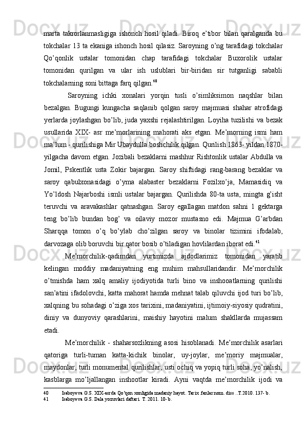 marta   takrorlanmasligiga   ishonch   hosil   qiladi.   Biroq   e’tibor   bilan   qaralganda   bu
tokchalar 13 ta ekaniga ishonch hosil qilasiz. Saroyning o’ng tarafidagi tokchalar
Qo’qonlik   ustalar   tomonidan   chap   tarafidagi   tokchalar   Buxorolik   ustalar
tomonidan   qurilgan   va   ular   ish   uslublari   bir-biridan   sir   tutganligi   sababli
tokchalarning soni bittaga farq qilgan. 40
Saroyning   ichki   xonalari   yorqin   tusli   o’simliksimon   naqshlar   bilan
bezalgan.   Bugungi   kungacha   saqlanib   qolgan   saroy   majmuasi   shahar   atrofidagi
yerlarda joylashgan  bo’lib, juda yaxshi  rejalashtirilgan. Loyiha tuzilishi  va bezak
usullarida   XIX-   asr   me’morlarining   mahorati   aks   etgan.   Me’morning   ismi   ham
ma’lum - qurilishiga Mir Ubaydulla boshchilik qilgan. Qurilish 1863- yildan 1870-
yilgacha davom etgan. Jozibali  bezaklarni mashhur Rishtonlik ustalar Abdulla va
Jomil,   Pskentlik   usta   Zokir   bajargan.   Saroy   shiftidagi   rang-barang   bezaklar   va
saroy   qabulxonasidagi   o’yma   alabaster   bezaklarni   Fozilxo’ja,   Mamasidiq   va
Yo’ldosh   Najarboshi   ismli   ustalar   bajargan.   Qurilishda   80-ta   usta,   mingta   g’isht
teruvchi   va   aravakashlar   qatnashgan.   Saroy   egallagan   matdon   sahni   1   gektarga
teng   bo’lib   bundan   bog’   va   oilaviy   mozor   mustasno   edi.   Majmua   G’arbdan
Sharqqa   tomon   o’q   bo’ylab   cho’zilgan   saroy   va   binolar   tizimini   ifodalab,
darvozaga olib boruvchi bir qator bosib o’tiladigan hovlilardan iborat edi. 41
Me’morchilik-qadimdan   yurtimizda   ajdodlarimiz   tomonidan   yaratib
kelingan   moddiy   madaniyatning   eng   muhim   mahsullaridandir.   Me’morchilik
o’tmishda   ham   xalq   amaliy   ijodiyotida   turli   bino   va   inshooatlarning   qurilishi
san’atini ifadolovchi, katta mahorat  hamda mehnat talab qiluvchi ijod turi bo’lib,
xalqning bu sohadagi o’ziga xos tarixini, madaniyatini, ijtimoiy-siyosiy qudratini,
diniy   va   dunyoviy   qarashlarini,   maishiy   hayotini   malum   shakllarda   mujassam
etadi.
Me’morchilik   -   shaharsozlikning   asosi   hisoblanadi.   Me’morchilik   asarlari
qatoriga   turli-tuman   katta-kichik   binolar,   uy-joylar,   me’moriy   majmualar,
maydonlar, turli monumental qurilishlar, usti ochiq va yopiq turli soha, yo’nalish,
kasblarga   mo’ljallangan   inshootlar   kiradi.   Ayni   vaqtda   me’morchilik   ijodi   va
40 Isaboyeva G.S. XIX-asrda Qo’qon xonligida madaniy hayot. Tarix .fanlar nom. diss ..T.2010. 137- b.
41 Isaboyeva G.S. Dala yozuvlari daftari. T. 2011. 10- b.