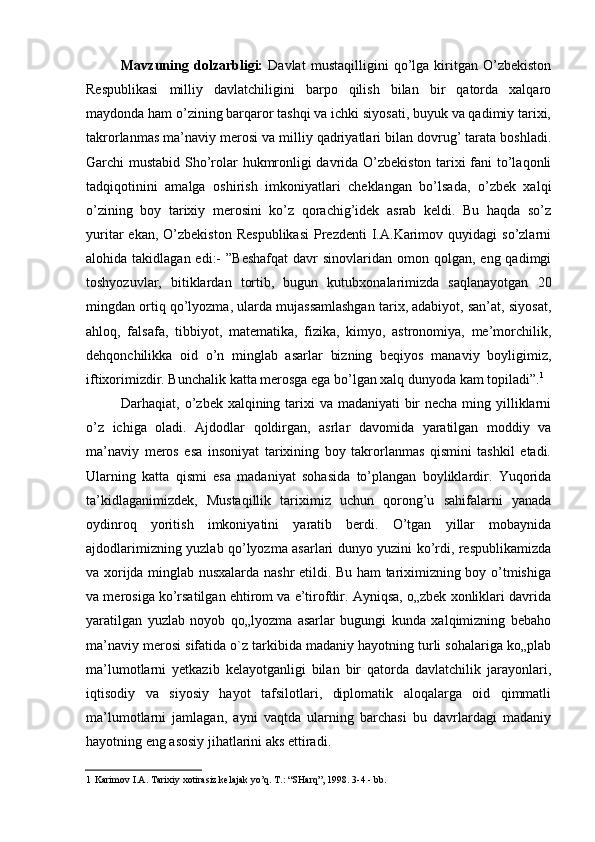 Mavzuning   dolzarbligi:   Davlat   mustaqilligini   qo’lga   kiritgan   O’zbekiston
Respublikasi   milliy   davlatchiligini   barpo   qilish   bilan   bir   qatorda   xalqaro
maydonda ham o’zining barqaror tashqi va ichki siyosati, buyuk va qadimiy tarixi,
takrorlanmas ma’naviy merosi va milliy qadriyatlari bilan dovrug’ tarata boshladi.
Garchi mustabid Sho’rolar hukmronligi davrida O’zbekiston tarixi fani to’laqonli
tadqiqotinini   amalga   oshirish   imkoniyatlari   cheklangan   bo’lsada,   o’zbek   xalqi
o’zining   boy   tarixiy   merosini   ko’z   qorachig’idek   asrab   keldi.   Bu   haqda   so’z
yuritar   ekan,  O’zbekiston   Respublikasi  Prezdenti   I.A.Karimov  quyidagi  so’zlarni
alohida takidlagan  edi:-  ”Beshafqat   davr  sinovlaridan  omon qolgan,  eng qadimgi
toshyozuvlar,   bitiklardan   tortib,   bugun   kutubxonalarimizda   saqlanayotgan   20
mingdan ortiq qo’lyozma, ularda mujassamlashgan tarix, adabiyot, san’at, siyosat,
ahloq,   falsafa,   tibbiyot,   matematika,   fizika,   kimyo,   astronomiya,   me’morchilik,
dehqonchilikka   oid   o’n   minglab   asarlar   bizning   beqiyos   manaviy   boyligimiz,
iftixorimizdir. Bunchalik katta merosga ega bo’lgan xalq dunyoda kam topiladi”. 1
Darhaqiat, o’zbek xalqining tarixi va madaniyati bir necha ming yilliklarni
o’z   ichiga   oladi.   Ajdodlar   qoldirgan,   asrlar   davomida   yaratilgan   moddiy   va
ma’naviy   meros   esa   insoniyat   tarixining   boy   takrorlanmas   qismini   tashkil   etadi.
Ularning   katta   qismi   esa   madaniyat   sohasida   to’plangan   boyliklardir.   Yuqorida
ta’kidlaganimizdek,   Mustaqillik   tariximiz   uchun   qorong’u   sahifalarni   yanada
oydinroq   yoritish   imkoniyatini   yaratib   berdi.   O’tgan   yillar   mobaynida
ajdodlarimizning yuzlab qo’lyozma asarlari dunyo yuzini ko’rdi, respublikamizda
va xorijda minglab nusxalarda nashr etildi. Bu ham tariximizning boy o’tmishiga
va merosiga ko’rsatilgan ehtirom va e’tirofdir. Ayniqsa, o„zbek xonliklari davrida
yaratilgan   yuzlab   noyob   qo„lyozma   asarlar   bugungi   kunda   xalqimizning   bebaho
ma’naviy merosi sifatida o`z tarkibida madaniy hayotning turli sohalariga ko„plab
ma’lumotlarni   yetkazib   kelayotganligi   bilan   bir   qatorda   davlatchilik   jarayonlari,
iqtisodiy   va   siyosiy   hayot   tafsilotlari,   diplomatik   aloqalarga   oid   qimmatli
ma’lumotlarni   jamlagan,   ayni   vaqtda   ularning   barchasi   bu   davrlardagi   madaniy
hayotning eng asosiy jihatlarini aks ettiradi.
1 Karimov I.A. Tarixiy xotirasiz kelajak yo’q. T.: “SHarq”, 1998. 3-4 - bb.