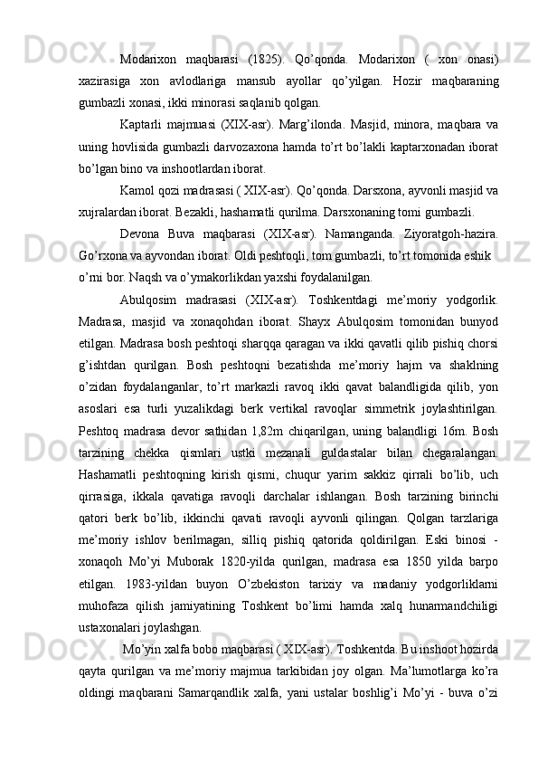 Modarixon   maqbarasi   (1825).   Qo’qonda.   Modarixon   (   xon   onasi)
xazirasiga   xon   avlodlariga   mansub   ayollar   qo’yilgan.   Hozir   maqbaraning
gumbazli xonasi, ikki minorasi saqlanib qolgan.
Kaptarli   majmuasi   (XIX-asr).   Marg’ilonda.   Masjid,   minora,   maqbara   va
uning hovlisida gumbazli darvozaxona hamda to’rt bo’lakli kaptarxonadan iborat
bo’lgan bino va inshootlardan iborat.
Kamol qozi madrasasi ( XIX-asr). Qo’qonda. Darsxona, ayvonli masjid va
xujralardan iborat. Bezakli, hashamatli qurilma. Darsxonaning tomi gumbazli.
Devona   Buva   maqbarasi   (XIX-asr).   Namanganda.   Ziyoratgoh-hazira.
Go’rxona va ayvondan iborat. Oldi peshtoqli, tom gumbazli, to’rt tomonida eshik
o’rni bor. Naqsh va o’ymakorlikdan yaxshi foydalanilgan.
Abulqosim   madrasasi   (XIX-asr).   Toshkentdagi   me’moriy   yodgorlik.
Madrasa,   masjid   va   xonaqohdan   iborat.   Shayx   Abulqosim   tomonidan   bunyod
etilgan. Madrasa bosh peshtoqi sharqqa qaragan va ikki qavatli qilib pishiq chorsi
g’ishtdan   qurilgan.   Bosh   peshtoqni   bezatishda   me’moriy   hajm   va   shaklning
o’zidan   foydalanganlar,   to’rt   markazli   ravoq   ikki   qavat   balandligida   qilib,   yon
asoslari   esa   turli   yuzalikdagi   berk   vertikal   ravoqlar   simmetrik   joylashtirilgan.
Peshtoq   madrasa   devor   sathidan   1,82m   chiqarilgan,   uning   balandligi   16m.   Bosh
tarzining   chekka   qismlari   ustki   mezanali   guldastalar   bilan   chegaralangan.
Hashamatli   peshtoqning   kirish   qismi,   chuqur   yarim   sakkiz   qirrali   bo’lib,   uch
qirrasiga,   ikkala   qavatiga   ravoqli   darchalar   ishlangan.   Bosh   tarzining   birinchi
qatori   berk   bo’lib,   ikkinchi   qavati   ravoqli   ayvonli   qilingan.   Qolgan   tarzlariga
me’moriy   ishlov   berilmagan,   silliq   pishiq   qatorida   qoldirilgan.   Eski   binosi   -
xonaqoh   Mo’yi   Muborak   1820-yilda   qurilgan,   madrasa   esa   1850   yilda   barpo
etilgan.   1983-yildan   buyon   O’zbekiston   tarixiy   va   madaniy   yodgorliklarni
muhofaza   qilish   jamiyatining   Toshkent   bo’limi   hamda   xalq   hunarmandchiligi
ustaxonalari joylashgan.
Mo’yin xalfa bobo maqbarasi ( XIX-asr). Toshkentda. Bu inshoot hozirda
qayta   qurilgan   va   me’moriy   majmua   tarkibidan   joy   olgan.   Ma’lumotlarga   ko’ra
oldingi   maqbarani   Samarqandlik   xalfa,   yani   ustalar   boshlig’i   Mo’yi   -   buva   o’zi