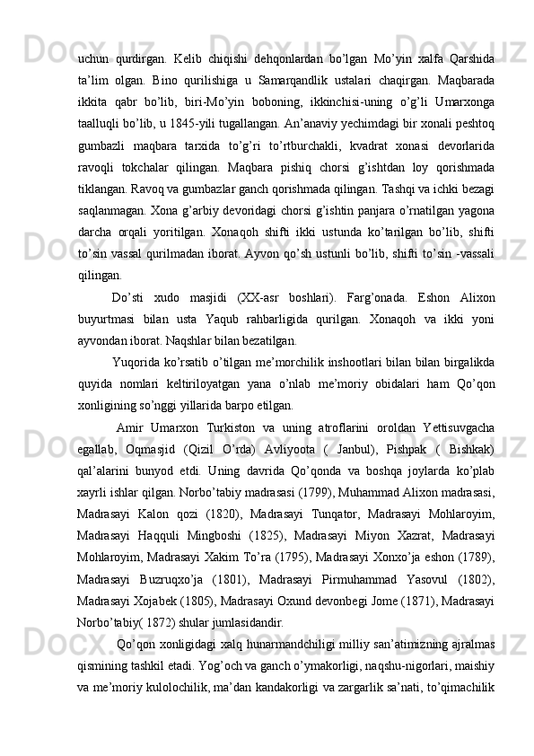 uchun   qurdirgan.   Kelib   chiqishi   dehqonlardan   bo’lgan   Mo’yin   xalfa   Qarshida
ta’lim   olgan.   Bino   qurilishiga   u   Samarqandlik   ustalari   chaqirgan.   Maqbarada
ikkita   qabr   bo’lib,   biri-Mo’yin   boboning,   ikkinchisi-uning   o’g’li   Umarxonga
taalluqli bo’lib, u 1845-yili tugallangan. An’anaviy yechimdagi bir xonali peshtoq
gumbazli   maqbara   tarxida   to’g’ri   to’rtburchakli,   kvadrat   xonasi   devorlarida
ravoqli   tokchalar   qilingan.   Maqbara   pishiq   chorsi   g’ishtdan   loy   qorishmada
tiklangan. Ravoq va gumbazlar ganch qorishmada qilingan. Tashqi va ichki bezagi
saqlanmagan. Xona g’arbiy devoridagi chorsi g’ishtin panjara o’rnatilgan yagona
darcha   orqali   yoritilgan.   Xonaqoh   shifti   ikki   ustunda   ko’tarilgan   bo’lib,   shifti
to’sin   vassal   qurilmadan   iborat.  Ayvon   qo’sh   ustunli   bo’lib,  shifti   to’sin   -vassali
qilingan.
Do’sti   xudo   masjidi   (XX-asr   boshlari).   Farg’onada.   Eshon   Alixon
buyurtmasi   bilan   usta   Yaqub   rahbarligida   qurilgan.   Xonaqoh   va   ikki   yoni
ayvondan iborat. Naqshlar bilan bezatilgan.  
Yuqorida   ko ’ rsatib   o ’ tilgan   me ’ morchilik   inshootlari   bilan   bilan   birgalikda
quyida   nomlari   keltiriloyatgan   yana   o ’ nlab   me ’ moriy   obidalari   ham   Qo ’ qon
xonligining   so ’ nggi   yillarida   barpo   etilgan .
Amir   Umarxon   Turkiston   va   uning   atroflarini   oroldan   Yettisuvgacha
egallab,   Oqmasjid   (Qizil   O’rda)   Avliyoota   (   Janbul),   Pishpak   (   Bishkak)
qal’alarini   bunyod   etdi.   Uning   davrida   Qo’qonda   va   boshqa   joylarda   ko’plab
xayrli ishlar qilgan. Norbo’tabiy madrasasi (1799), Muhammad Alixon madrasasi,
Madrasayi   Kalon   qozi   (1820),   Madrasayi   Tunqator,   Madrasayi   Mohlaroyim,
Madrasayi   Haqquli   Mingboshi   (1825),   Madrasayi   Miyon   Xazrat,   Madrasayi
Mohlaroyim, Madrasayi  Xakim To’ra (1795), Madrasayi  Xonxo’ja eshon (1789),
Madrasayi   Buzruqxo’ja   (1801),   Madrasayi   Pirmuhammad   Yasovul   (1802),
Madrasayi Xojabek (1805), Madrasayi Oxund devonbegi Jome (1871), Madrasayi
Norbo’tabiy( 1872) shular jumlasidandir.
Qo’qon xonligidagi xalq hunarmandchiligi milliy san’atimizning ajralmas
qismining tashkil etadi. Yog’och va ganch o’ymakorligi, naqshu-nigorlari, maishiy
va me’moriy kulolochilik, ma’dan kandakorligi va zargarlik sa’nati, to’qimachilik