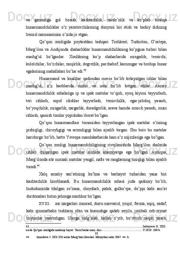 va   gazmolga   gul   bosish,   kashtachilik,   zardo’zlik   va   ko’plab   boshqa
hunarmandchiliklar   o’z   yaratuvchilarning   dunyoni   his   etish   va   badiiy   didining
bemisl namunasinini o’zida jo etgan.
Qo’qon   xonligida   poytaxtdan   tashqari   Toshkent,   Turkiston,   O’ratepa,
Marg’ilon   va   Andijonda   shaharliklar   hunarmandchilikning   ko’pgina   turlari   bilan
mashg’ul   bo’lganlar.   Xonlikning   ko’p   shaharlarida   misgarlik,   temirchi,
kulolchilar, bo’zchilar, zanjirlik, degrezlik, parchabof, kamongar va boshqa hunar
egalarining mahallalari bo’lar edi. 43
Hunarmand   va   kosiblar   qadimdan   meros   bo’lib   kelayotgan   ishlar   bilan
mashg’ul,   o’z   kasblarida   mohir   va   usta   bo’lib   ketgan   edilar.   Asosiy
hunarmandchilik   sohalariga   ip   va   ipak   matolar   to’qish,   oyoq   kiyimi   tayyorlash,
teri   ishlash,   sopol   idishlar   tayyorlash,   temirchilik,   egar-jabduq   yasash,
bo’yoqchilik, misgarlik, zargarlik, duradgorlik, arava hamda omoch yasash, mum
ishlash, qamish tomlar yopishdan iborat bo’lgan.
Qo’qon   hunarmandlari   tomonidan   tayyorlangan   ipak   matolar   o’zining
pishiqligi,   chiroyligigi   va   arzonligigi   bilan   ajralib   turgan.   Shu   bois   bu   matolar
haridorgir bo’lib, hatto Yevropa mamlakatlarida ham o’z mijozlariga ega bo’lgan.
Qo’qon   xonligi   hunarmandchiligining   rivojlanishida   Marg’ilon   shahrida
ishlab   chiqarilgan   ipak   matolar   alohida   ahamiyatga   ega   bo’lgan.   Ayniqsa,
Marg’ilonda abr nusxali matolar yengil, nafis va ranglarning tiniqligi bilan ajralib
turadi. 44
Xalq   amaliy   san’atining   ko’hna   va   barhayot   turlaridan   yana   biri
kashtachilik   hisoblanadi.   Bu   hunarmandchilik   sohasi   juda   qadimiy   bo’lib,
hududumizda   tikilgan   so’zana,   choyshab,   palak,   gulko’rpa,   do’ppi   kabi   san’at
durdonalari butun jahonga mashhur bo’lgan.
XVIII- asr zargarlari zumrad, durru marvarid, yoqut, feruza, aqiq, sadaf,
kabi   qimmatbaho   toshlarni   oltin   va   kumushga   qadab   serjilo,   jozibali   zeb-ziynat
buyumlar   yaratishgan.   Ularga   bolg’alab,   hallab   o’yib,   bo’rttirib   naqsh   yasab,
43 ...................................................................................................................................................... Isaboyeva G. XIX-
asrda Qo’qon xonligida madaniy hayot. Tarix fanlar nom. diss ...................................................... T.2010 .100-b.
33
44 Ismoilova J. XIX-XX-asrlar Marg’ilon liboslari. Moziydan sado.2007. 44- b.