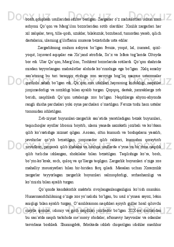bosib,qoliplash usullaridan ishlov berilgan. Zargarlar o’z mahsulotlari uchun xom
ashyoni   Qo’qon   va   Marg’ilon   bozorlaridan   sotib   olardilar.   Xonlik   zargarlari   har
xil xalqalar, tavq, tilla-qosh, uzuklar, bilakuzuk, bozuband, tumordan yasab, qilich
dastalarini, ularning g’iloflarini murassa bezatishda usta edilar.
Zargarlikning   muhim   ashyosi   bo’lgan   feruza,   yoqut,   lal,   zumrad,   qizil-
yoqut,   lojuvard   aqiqalar   esa   Xo’jand   atrofida,   So’x   va   Isfara   tog’larida   Oltoyda
bor edi. Ular Qo’qon, Marg’ilon, Toshkent bozorlarida sotilardi. Qo’qon shahrida
misdan   tayyorlangan   mahsulotlar   alohida   ko’rinishiga   ega   bo’lgan.   Xalq   amaliy
san’atining   bu   turi   taraqqiy   etishiga   xon   saroyiga   bog’liq   maxsus   ustaxonalar
qurilishi   sabab   bo’lgan   edi.   Qo’qon   mis   idishlari   hajmining   kichikligi,   naqshlar
jimjimadorligi va nozikligi bilan ajralib turgan. Qopqoq, dastak, jumraklarga zeb
berish,   naqshlash   Qo’qon   ustalariga   xos   bo’lgan.   Naqshlarga   ahyon-ahyonda
rangli shisha parchalari yoki oyna parchalari o’rnatilgan. Feruza toshi ham ustalar
tomonidan ishlatilgan.
Zeb-ziynat   buyumlari-zargarlik   san’atida   yaratiladigan   bezak   buyumlari,
taqinchoqlar  ayollar  libosini  boyitib, ularni  yanada nazokatli  jozibali  va ko’rkam
qilib   ko’rsatishga   xizmat   qilgan.   Asosan,   oltin   kumush   va   boshqalarni   yasalib,
javohirlar   qo’yib   bezatilgan,   jimjimador   qilib   rahkori,   kumushni   qoraytirib
sovodkori, panjarali qilib shabaka va boshqa usullarda o’yma va bo’rtma naqshli
qilib   turlicha   ishlangan,   shokilalar   bilan   bezatilgan.   Taqilishiga   ko’ra,   bosh,
bo’yin-ko’krak, soch, quloq va qo’llarga taqilgan. Zargarlik buyumlari o’ziga xos
mahalliy   xususiyatlari   bilan   bir-biridan   farq   qiladi.   Masalan   uchun   Xorazmlik
zargarlar   tayyorlagan   zargarlik   buyumlari   salmoqdorligi,   serhashamligi   va
ko’rinishi bilan ajralib turgan.
Qo’qonda   kandakorlik   maktabi   rivojlanganlanganligini   ko’rish   mumkin.
Hunarmandchilikning o’ziga xos yo’nalishi bo’lgan, bu usul o’ymasi sayoz, lekin
aniqligi bilan ajralib turgan. O’simliksimon naqshlari ajoyib gullar hosil qiluvchi
mayda   qismlar,   islimiy   va  girih  naqshlari   jozibador   bo’lgan.  XIX-asr   oxirlaridan
bu   san’atda   naqsh   tarkibida   me’moriy   obidalar,   afsonaviy   hayvonlar   va   odamlar
tasvirlana   boshladi.   Shuningdek,   fabrikada   ishlab   chiqarilgan   idishlar   mashhur