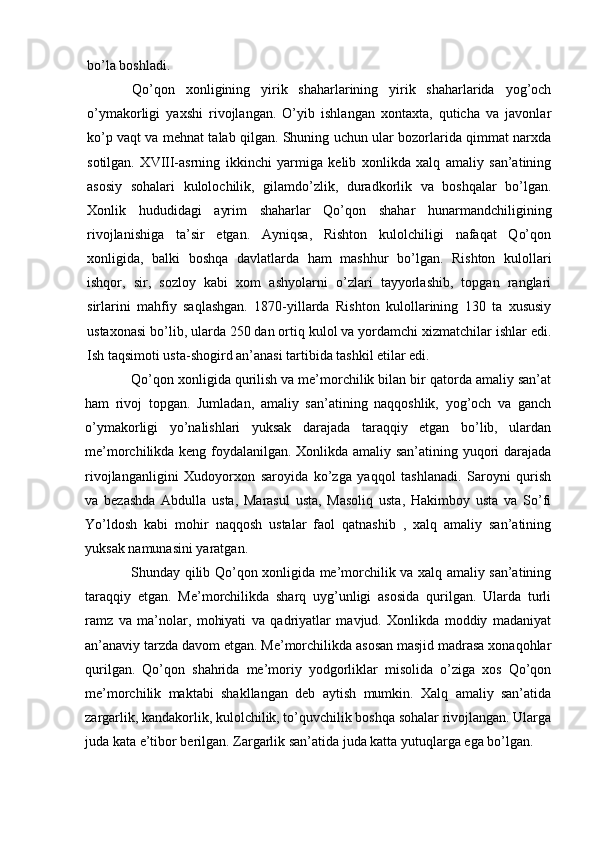 bo’la boshladi.
Qo’qon   xonligining   yirik   shaharlarining   yirik   shaharlarida   yog’och
o’ymakorligi   yaxshi   rivojlangan.   O’yib   ishlangan   xontaxta,   quticha   va   javonlar
ko’p vaqt va mehnat talab qilgan. Shuning uchun ular bozorlarida qimmat narxda
sotilgan.   XVIII-asrning   ikkinchi   yarmiga   kelib   xonlikda   xalq   amaliy   san’atining
asosiy   sohalari   kulolochilik,   gilamdo’zlik,   duradkorlik   va   boshqalar   bo’lgan.
Xonlik   hududidagi   ayrim   shaharlar   Qo’qon   shahar   hunarmandchiligining
rivojlanishiga   ta’sir   etgan.   Ayniqsa,   Rishton   kulolchiligi   nafaqat   Qo’qon
xonligida,   balki   boshqa   davlatlarda   ham   mashhur   bo’lgan.   Rishton   kulollari
ishqor,   sir,   sozloy   kabi   xom   ashyolarni   o’zlari   tayyorlashib,   topgan   ranglari
sirlarini   mahfiy   saqlashgan.   1870-yillarda   Rishton   kulollarining   130   ta   xususiy
ustaxonasi bo’lib, ularda 250 dan ortiq kulol va yordamchi xizmatchilar ishlar edi.
Ish taqsimoti usta-shogird an’anasi tartibida tashkil etilar edi.
Qo’qon xonligida qurilish va me’morchilik bilan bir qatorda amaliy san’at
ham   rivoj   topgan.   Jumladan,   amaliy   san’atining   naqqoshlik,   yog’och   va   ganch
o’ymakorligi   yo’nalishlari   yuksak   darajada   taraqqiy   etgan   bo’lib,   ulardan
me’morchilikda keng foydalanilgan. Xonlikda amaliy san’atining yuqori darajada
rivojlanganligini   Xudoyorxon   saroyida   ko’zga   yaqqol   tashlanadi.   Saroyni   qurish
va   bezashda   Abdulla   usta,   Marasul   usta,   Masoliq   usta,   Hakimboy   usta   va   So’fi
Yo’ldosh   kabi   mohir   naqqosh   ustalar   faol   qatnashib   ,   xalq   amaliy   san’atining
yuksak namunasini yaratgan.
Shunday qilib Qo’qon xonligida me’morchilik va xalq amaliy san’atining
taraqqiy   etgan.   Me’morchilikda   sharq   uyg’unligi   asosida   qurilgan.   Ularda   turli
ramz   va   ma’nolar,   mohiyati   va   qadriyatlar   mavjud.   Xonlikda   moddiy   madaniyat
an’anaviy tarzda davom etgan. Me’morchilikda asosan masjid madrasa xonaqohlar
qurilgan.   Qo’qon   shahrida   me’moriy   yodgorliklar   misolida   o’ziga   xos   Qo’qon
me’morchilik   maktabi   shakllangan   deb   aytish   mumkin.   Xalq   amaliy   san’atida
zargarlik, kandakorlik, kulolchilik, to’quvchilik boshqa sohalar rivojlangan. Ularga
juda kata e’tibor berilgan. Zargarlik san’atida juda katta yutuqlarga ega bo’lgan.