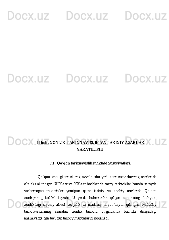 II-bob. XONLIK TARIXNAVISLIK VA TARIXIY ASARLAR
YARATILISHI.
2.1. Qo’qon tarixnavislik maktabi xususiyatlari.
Qo’qon   xonligi   tarixi   eng   avvalo   shu   yerlik   tarixnavislarning   asarlarida
o’z aksini topgan. XIX-asr va XX-asr boshlarida saroy tarixchilar hamda saroyda
yashamagan   muarrixlar   yaratgan   qator   tarixiy   va   adabiy   asarlarda   Qo’qon
xonligining   tashkil   topishi.   U   yerda   hukmronlik   qilgan   xonlarning   faoliyati,
xonlikdagi   siyosiy   ahvol,   xo’jalik   va   madaniy   hayot   bayon   qilingan.   Mahalliy
tarixnavislarning   asaralari   xonlik   tarixini   o’rganishda   birinchi   darajadagi
ahamiyatga ega bo’lgan tarixiy manbalar hisoblanadi.