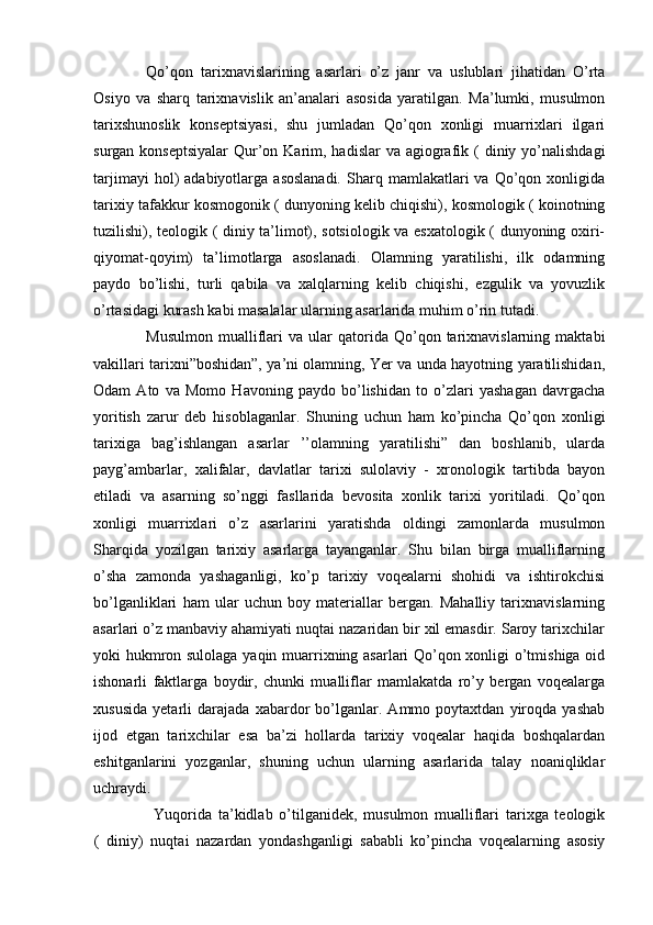 Qo’qon   tarixnavislarining   asarlari   o’z   janr   va   uslublari   jihatidan   O’rta
Osiyo   va   sharq   tarixnavislik   an’analari   asosida   yaratilgan.   Ma’lumki,   musulmon
tarixshunoslik   konseptsiyasi,   shu   jumladan   Qo’qon   xonligi   muarrixlari   ilgari
surgan konseptsiyalar  Qur’on Karim, hadislar  va agiografik ( diniy yo’nalishdagi
tarjimayi  hol)   adabiyotlarga  asoslanadi.  Sharq  mamlakatlari  va   Qo’qon  xonligida
tarixiy tafakkur kosmogonik ( dunyoning kelib chiqishi), kosmologik ( koinotning
tuzilishi), teologik ( diniy ta’limot), sotsiologik va esxatologik ( dunyoning oxiri-
qiyomat-qoyim)   ta’limotlarga   asoslanadi.   Olamning   yaratilishi,   ilk   odamning
paydo   bo’lishi,   turli   qabila   va   xalqlarning   kelib   chiqishi,   ezgulik   va   yovuzlik
o’rtasidagi kurash kabi masalalar ularning asarlarida muhim o’rin tutadi.
Musulmon   mualliflari   va  ular   qatorida   Qo’qon   tarixnavislarning   maktabi
vakillari tarixni”boshidan”, ya’ni olamning, Yer va unda hayotning yaratilishidan,
Odam   Ato   va   Momo   Havoning   paydo   bo’lishidan   to   o’zlari   yashagan   davrgacha
yoritish   zarur   deb   hisoblaganlar.   Shuning   uchun   ham   ko’pincha   Qo’qon   xonligi
tarixiga   bag’ishlangan   asarlar   ’’olamning   yaratilishi”   dan   boshlanib,   ularda
payg’ambarlar,   xalifalar,   davlatlar   tarixi   sulolaviy   -   xronologik   tartibda   bayon
etiladi   va   asarning   so’nggi   fasllarida   bevosita   xonlik   tarixi   yoritiladi.   Qo’qon
xonligi   muarrixlari   o’z   asarlarini   yaratishda   oldingi   zamonlarda   musulmon
Sharqida   yozilgan   tarixiy   asarlarga   tayanganlar.   Shu   bilan   birga   mualliflarning
o’sha   zamonda   yashaganligi,   ko’p   tarixiy   voqealarni   shohidi   va   ishtirokchisi
bo’lganliklari   ham   ular   uchun   boy   materiallar   bergan.   Mahalliy   tarixnavislarning
asarlari o’z manbaviy ahamiyati nuqtai nazaridan bir xil emasdir. Saroy tarixchilar
yoki hukmron sulolaga yaqin muarrixning asarlari Qo’qon xonligi o’tmishiga oid
ishonarli   faktlarga   boydir,   chunki   mualliflar   mamlakatda   ro’y   bergan   voqealarga
xususida   yetarli   darajada   xabardor   bo’lganlar.   Ammo   poytaxtdan   yiroqda   yashab
ijod   etgan   tarixchilar   esa   ba’zi   hollarda   tarixiy   voqealar   haqida   boshqalardan
eshitganlarini   yozganlar,   shuning   uchun   ularning   asarlarida   talay   noaniqliklar
uchraydi.
Yuqorida   ta’kidlab   o’tilganidek,   musulmon   mualliflari   tarixga   teologik
(   diniy)   nuqtai   nazardan   yondashganligi   sababli   ko’pincha   voqealarning   asosiy