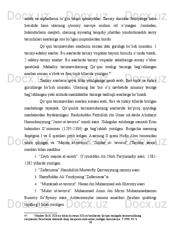 sabab   va   oqibatlarini   to’g’ri   talqin   qilmaydilar.   Tarixiy   shaxslar   faoliyatiga   baho
berishda   ham   ularning   ijtimoiy   mavqei   muhim   rol   o’ynagan.   Jumladan,
hukmdorlarni   maqtab,   ularning   siyosatig   tanqidiy   jihatdan   yondoshmaslik   saroy
tarixchilari asarlariga xos bo’lgan nuqsonlardan biridir.
Qo’qon   tarixnavislari   asarlarini   asosan   ikki   guruhga   bo’lish   mumkin:   1
tarixiy-adabiy asarlar. Bu asarlarda tarixiy voqealar bayoni birinchi o’rinda turadi;
2   adabiy-tarixiy   asarlar.   Bu   asarlarda   tarixiy   voqealar   sabablariga   asosiy   e’tibor
qaratiladi.   Mahalliy   tarixnavislarning   Qo’qon   xonligi   tarixiga   bag’ishlangan
asarlari asosan o’zbek va fors-tojik tillarida yozilgan. 45
Tarixiy  asarlarni   qaysi  tilda  yozilganiga   qarab   arab,  fors-tojik  va   turkiy
guruhlarga   bo’lish   mumkin.   Ularning   har   biri   o’z   navbatida   umumiy   tarixga
bag’ishlangan yoki alohida mamlakatlar tarixiga taalluqli asarlarga bo’linadi.
Qo’qon tarixnavislari asarlari asosan arab, fors va turkiy tillarda bitilgan
manbalarga   tayanadi.   Qo’qonlik   tarixnavislarning   asarlarida   ko’proq   quyidagi
manbalardan   foydalanilgan:   Rashiduddin   Fazlulloh   ibn   Umar   ud-davla   Abulxayr
Hamodoniyning “Jome ut-tavorix” nomli asari. Xulagular sulolasiga mansub Eron
hukmdori   G’ozonxon   (1295-1304)   ga   bag’ishlab   yozilgan.   Bizgacha   asarning
faqatgina I  va  II   qismlari  yetib  kelgan. Asarning  II  qismi  Hofiz  Abru  tomonidan
tahrir   qilingan   va   “Majma   at-tavorix”,   “Zubdat   ut-   tavorix”   (Tarixlar   sarasi)
nomlari bilan mashhur.
1. “Zayli   majma   al-ansob”.   G’iyosiddin   Ali   Noib   Faryumadiy   asari.   1381-
1382 yillarda yozilgan.
2. “Zafarnoma” Hamdulloh Mustavfiy Qazviniyning nazmiy asari.
3. Sharafuddin Ali Yazdiyning “Zafarnoma”si.
4. “Muntaxab at-tavorix”. Hasan ibn Muhammad ash-Sheroziy asari.
5. “Muhit   ut-tavorix”.   Muhammad   Amin   ibn   Mirzo   Muhammadzamon
Buxoriy   So’fiyoniy   asari.   Ashtarxoniylar   zamoni   amaldori   Ibrohim   qushbegi
topshirg’I bilan yozilgan.
45 Vohidov Sh.H. XIX-asr ikkinchi yarmi-XX-asr boshlarida Qo’qon xonligida tarixnavislikning 
rivojlanishi.Tarix fanlar doktorlik ilmiy darajasini olish uchun yozilgan dissertatsiya. T.1998. 94- b.
38