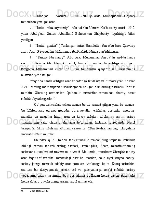 6. “Taboqoti Nosiriy”.   1258-1260-   yillarda   Minhojuddin   Juzjoniy
tomonidan yozilgan asar.
7. “Tarixi Abulxayrxoniy”.   Mas’ud   ibn   Usmon   Ko’histoniy   asari.   1540-
yilda   Abulg’ozi   Sulton   Abdullatif   Bahodirxon   Shayboniy   topshirig’i   bilan
yozilgan.
8. “Tarixi guzida” ( Tanlangan tarix). Hamdulloh ibn Abu Bakr Qazviniy
asari. Asar G’iyosuddin Muhammad ibn Rashiduddinga bag’ishlangan.
9. “Tarixiy   Narshaxiy”.   Abu   Bakr   Muhammad   ibn   Ja’far   an-Narshaxiy
asari.   1128-yilda   Abu   Nasr   Ahmad   Quboviy   tomonidan   tojik   tiliga   o’girilgan.
Bizgacha   Muhammad   Zufar   ibn   Umar   tomonidan   qisqartirilgan   variantining
nusxalari yetib kelgan.
Yuqorida   sanab   o’tilgan   asarlar   qatoriga   Rudakiy   va   Firdavsiydan   boshlab
XVIII-asrning   ma’rifatparvar   shoirlargacha   bo’lgan   adiblarning   asarlarini   kiritish
mimkin.   Ularning   asarlaridan   Qo’qonlik   tarixchilar   tomonidan   she’riy   bezak
sifatida foydalanganlar.  46
Qo’qon   tarixchilari   uchun   manba   bo’lib   xizmat   qilgan   yana   bir   manba-
bu   folklor,   xalq   og’zaki   ijododir.   Bu   rivoyatlar,   ertakalar,   dostonlar,   asotirlar,
matallar   va   maqollar   hind-   eron   va   turkiy   xalqlar,   sulolar   va   ayrim   tarixiy
shaxslarning   kelib   chiqishi,   shajarasi   to’grisidagi   fantastik   syujetlarida.   Misol
tariqasida, Ming sulolasini afsonaviy asoschisi  Oltin Beshik haqidagi hikoyalarni
ko’rsatib o’tish mumkin.
Shunday   qilib   Qo’qon   tarixshunoslik   maktabining   vujudga   kelishida
oldingi   zamon   tarixchilarning   asarlari,   shuningdek,   Sharq   mutaffakirlarning
tarixnavislik an’analari muhim rol o’ynadi. Ma’lumki, musulmon Sharqida tarixiy
asar   faqat   sof   xronikal   mavzudagi   asar   bo’lmasdan,   balki   ayni   vaqtda   badiiy-
tarixiy   janrga   mansub   adabiy   asar   ham   edi.   An’anaga   ko’ra,   Sharq   tarixchisi,
ma’lum   bir   dunyoqarash,   estetik   did   va   qadriyatlarga   sohibi   sifatida   tarixiy
voqealarni   badiiy   tasvirning   boy   vositalarini   qo’llagan   holda   bayon   etadi.   Aks
holda elitar o’quvchi uning asarini qabul qilmas edi.
46 O’sha joyda 22- b.