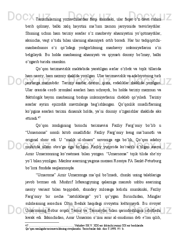 Tarixchilarning   yozuvchilardan   farqi   shundaki,   ular   faqat   o’z   davri   ruhini
berib   qolmay,   balki   xalq   hayotini   ma’lum   zamon   jaroyonida   tasvirlaydilar.
Shuning   uchun   ham   tarixiy   asarlar   o’z   manbaviy   ahamiyatini   yo’qotmaydilar,
aksincha,   vaqt   o’tishi   bilan   ularning   ahamiyati   ortib   boradi.   Har   bir   tadqiqotchi-
manbashunos   o’z   qo’lidagi   yodgorlikning   manbaviy   imkoniyatlarini   o’zi
belgilaydi.   Bu   holda   manbaning   ahamiyati   va   qiymati   doimiy   bo’lmay,   balki
o’zgarib turishi mumkin.
Qo’qon   tarixnavislik   maktabida   yaratilgan   asrlar   o’zbek   va   tojik   tillarida
ham nasriy, ham nazmiy shaklda yozilgan. Ular tarixnavislik va adabiyotning turli
janrlarga   mansubdir.   Tarixiy   asarlar   doston,   qissa,   esdaliklar   shaklida   yozilgan.
Ular   orasida   «sof»   xronikal   asarlari   ham   uchraydi,   bu   holda   tarixiy   mazmun   va
faktologik   bayon   manbaning   boshqa   imkoniyatlarini   cheklab   qo’yiladi.   Tarixiy
asarlar   ayrim   epizodik   mavzularga   bag’ishlangan.   Qo’qonlik   mualliflarning
ko’pgina   asarlari   tarixni   dinamik   holda,   ya’ni   doimiy   o’zgarishlar   shaklida   aks
ettiradi. 47
Qo’qon   xonligining   birinchi   tarixnavisi   Fazliy   Farg’oniy   bo’lib   u
“Umarnoma”   nomli   kitob   muallifidir.   Fazliy   Farg’oniy   keng   ma’lumotli   va
original   shoir   edi.   U   “malik   ul-shuaro”   unvoniga   ega   bo’lib,   Qo’qon   adabiy
muhitida   ulkan   obro’ga   ega   bo’lgan.   Fazliy   yuqorida   ko’rsatib   o’tilgan   asarni
Amir   Umarxonning   ko’rsatmasi   bilan   yozgan.   “Umarnoma”   tojik   tilida   she’riy
yo’l bilan yozilgan. Mazkur asarning yagona nusxasi Rossiya FA Sankt-Peturburg
bo’limi fondida saqlanmoqda.
“Umaroma”   Amir   Umarxonga   ma’qul   bo’lmadi,   chunki   uning   talablariga
javob   bermas   edi.   Mushrif   Isfarangiyning   qalamiga   mansub   ushbu   asarining
nasriy   variant   bilan   taqqoslab,   shunday   xulosaga   kelishi   mumkinki,   Fazliy
Farg’oniy   bir   necha   ”xatoliklarga”   yo’l   qo’ygan.   Birinchidan,   Minglar
sulolasining   asoschisi   Oltin   Beshik   haqidagi   rivoyatni   keltirmaydi.   Bu   rivoyat
Umarxonnig   Bobur   orqali   Temur   va   Temuriylar   bilan   qarindoshligini   isbotlashi
kerak   edi.   Ikkinchidan,   Amir   Umarxon   o’zini   amir   al-muslimin   deb   e’lon   qilib,
47 .............................................................. Vohidov SH.V. XIX-asr ikkinchi yarmi-XX-asr boshlarida 
Qo’qon xonligida tarixnavislikning rivojlanishi. Tarix fanlar dok. diss T.1998. 95- b.