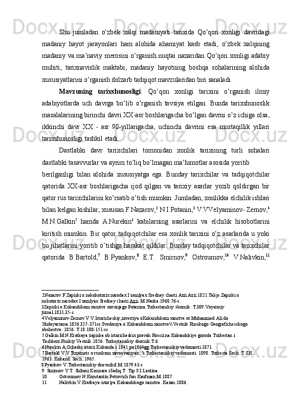 Shu   jumladan   o’zbek   xalqi   madaniyati   tarixida   Qo’qon   xonligi   davridagi
madaniy   hayot   jarayonlari   ham   alohida   ahamiyat   kasb   etadi,   o’zbek   xalqining
madaniy va ma’naviy merosini o’rganish nuqtai nazaridan Qo’qon xonligi adabiy
muhiti,   tarixnavislik   maktabi,   madaniy   hayotning   boshqa   sohalarining   alohida
xususiyatlarini o’rganish dolzarb tadqiqot mavzularidan biri sanaladi.
Mavzuning   tarixshunosligi :   Qo’qon   xonligi   tarixini   o’rganish   ilmiy
adabiyotlarda   uch   davrga   bo’lib   o’rganish   tavsiya   etilgan.   Bunda   tarixshunoslik
masalalarining birinchi davri XX-asr boshlarigacha bo’lgan davrni o’z ichiga olsa,
ikkinchi   davr   XX   -   asr   90-yillarigacha,   uchinchi   davrini   esa   mustaqillik   yillari
tarixshunosligi tashkil etadi.
Dastlabki   davr   tarixchilari   tomonidan   xonlik   tarixining   turli   sohalari
dastlabki tasavvurlar va ayrim to’liq bo’lmagan ma’lumotlar asosida yoritib
berilganligi   bilan   alohida   xususiyatga   ega.   Bunday   tarixchilar   va   tadqiqotchilar
qatorida   XX-asr   boshlarigacha   ijod   qilgan   va   tarixiy   asarlar   yozib   qoldirgan   bir
qator rus tarixchilarini ko’rsatib o’tish mumkin. Jumladan, xonlikka elchilik ishlari
bilan kelgan kishilar, xususan F.Nazarov, 2
 N.I.Potanin, 3
 V.VVelyaminov- Zernov, 4
M.N.Galkin 5
  hamda   A.Nurekin 6
  kabilarning   asarlarini   va   elchilik   hisobotlarini
kiritish mumkin. Bir  qator tadqiqotchilar esa xonlik tarixini o’z asarlarida u yoki
bu jihatlarini yoritib o’tishga harakat qildilar. Bunday tadqiqotchilar va tarixchilar
qatorida   B.Bartold, 7
  B.Pyankov, 8
  E.T.   Smirnov, 9
  Ostroumov, 10
  V.Nalivkin, 11
2 Nazarov F.Zapiski o nekokotorix narodax I zemlyax Sredney chasti Azii.Azii.1821.Takje.Zapiski o 
nekotorix narodax I zemlyax Sredney chasti  Azi i. M.Nauka.1968.76-s.
3 Zapiski o Kokandskom xanstve xorunjego Potanina.Turkestanskiy sbornik. T.389.Voyenniy 
jurnal.1831.35-s.
4 Velyaminov-Zernov V.V.Istoricheskiy,izvestiya oKokandskom xanstve ot Muhammed Ali do 
Xudayarxana.1856.327-371ss.Svedeniya o Kokandskom xanstve\\ Vestnik Russkogo Geografichesskogo 
obshestva. 1856. T.18.108-151-ss.
5 Galkin M.N.Kratkaya zapiska ob istoricheskix pravah Rossii na Kokandskiye goroda Turkestan i 
Tashkent.Ruskiy Vestnik.1856. Turkestaniskiy sbornik.T.6.
6 Nurekin A.Ocherki istorii Kokanda s 1841 po1864gg.Turkestaniskiy vedomosti.1871.
7 Bartold V.V.Tuzemets  о  russkom zavoevaniyax. \\ Turkestaniskiy vedomosti. 1898. Turkesta Soch. T.SH. 
1963. Kokand. Soch..1965.
8 Pyankov V.Turkestaniskiy dnevnikiI.M.1879.43-s
9 Smirnov Y.T. Sultani Kenisara iSadiq.T: Tip S.I.Laxtina.
10 Ostroumov N.Konstantin Petrovich fon Kaufman.M.1887.
11 Nalivkin V.Kratkaya istoriya Kokandskogo xanstva. Kazan.1886.