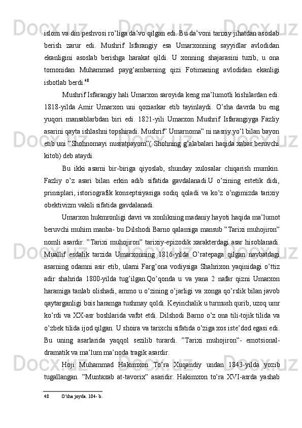 islom va din peshvosi ro’liga da’vo qilgan edi. Bu da’voni tarixiy jihatdan asoslab
berish   zarur   edi.   Mushrif   Isfarangiy   esa   Umarxonning   sayyidlar   avlodidan
ekanligini   asoslab   berishga   harakat   qildi.   U   xonning   shajarasini   tuzib,   u   ona
tomonidan   Muhammad   payg’ambarning   qizi   Fotimaning   avlodidan   ekanligi
isbotlab berdi. 48
Mushrif Isfarangiy hali Umarxon saroyida keng ma’lumotli kishilardan edi.
1818-yilda   Amir   Umarxon   uni   qoziaskar   etib   tayinlaydi.   O’sha   davrda   bu   eng
yuqori   mansablarbdan   biri   edi.   1821-yili   Umarxon   Mushrif   Isfarangiyga   Fazliy
asarini qayta ishlashni topshiradi. Mushrif” Umarnoma” ni nasriy yo’l bilan bayon
etib uni ”Shohnomayi nusratpayom”( Shohning g’alabalari haqida xabar beruvchi
kitob) deb ataydi.
Bu   ikki   asarni   bir-biriga   qiyoslab,   shunday   xulosalar   chiqarish   mumkin.
Fazliy   o’z   asari   bilan   erkin   adib   sifatida   gavdalanadi.U   o’zining   estetik   didi,
prinsiplari,   istoriografik   konseptsiyasiga   sodiq   qoladi   va   ko’z   o’ngimizda   tarixiy
obektivizm vakili sifatida gavdalanadi.
Umarxon hukmronligi davri va xonlikning madaniy hayoti haqida ma’lumot
beruvchi muhim manba- bu Dilshodi Barno qalamiga mansub ”Tarixi muhojiron”
nomli   asardir.  ”Tarixi   muhojiron”  tarixiy-epizodik   xarakterdagi   asar   hisoblanadi.
Muallif   esdalik   tarzida   Umarxonning   1816-yilda   O’ratepaga   qilgan   navbatdagi
asarning   odamni   asir   etib,   ularni   Farg’ona   vodiysiga   Shahrixon   yaqinidagi   o’ttiz
adir   shahrida   1800-yilda   tug’ilgan.Qo’qonda   u   va   yana   2   nafar   qizni   Umarxon
haramiga tanlab olishadi, ammo u o’zining o’jarligi va xonga qo’rslik bilan javob
qaytarganligi bois haramga tushmay qoldi. Keyinchalik u turmush qurib, uzoq umr
ko’rdi va XX-asr boshlarida vafot etdi. Dilshodi Barno o’z ona tili-tojik tilida va
o’zbek tilida ijod qilgan. U shoira va tarixchi sifatida o’ziga xos iste’dod egasi edi.
Bu   uning   asarlarida   yaqqol   sezilib   turardi.   ”Tarixi   muhojiron”-   emotsional-
dramatik va ma’lum ma’noda tragik asardir.
Hoji   Muhammad   Hakimxon   To’ra   Xuqandiy   undan   1843-yilda   yozib
tugallangan.   ”Muntaxab   at-tavorix”   asaridir.   Hakimxon   to’ra   XVI-asrda   yashab
48 O’sha joyda. 104- b.