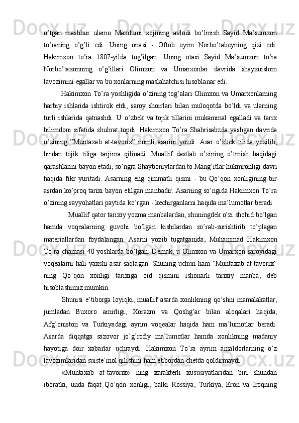 o’tgan   mashhur   ulamo   Maxdumi   xojining   avlodi   bo’lmish   Sayid   Ma’sumxon
to’raning   o’g’li   edi.   Uning   onasi   -   Oftob   oyim   Norbo’tabeyning   qizi   edi.
Hakimxon   to’ra   1807-yilda   tug’ilgan.   Uning   otasi   Sayid   Ma’sumxon   to’ra
Norbo’taxonning   o’g’illari   Olimxon   va   Umarxonlar   davrida   shayxuislom
lavozimini egallar va bu xonlarning maslahatchisi hisoblanar edi.
Hakimxon To’ra yoshligida o’zining tog’alari Olimxon va Umarxonlarning
harbiy   ishlarida   ishtirok   etdi,   saroy   shoirlari   bilan   muloqotda   bo’ldi   va   ularning
turli   ishlarida   qatnashdi.   U   o’zbek   va   tojik   tillarini   mukammal   egalladi   va   tarix
bilimdoni   sifatida   shuhrat   topdi.   Hakimxon   To’ra   Shahrisabzda   yashgan   davrida
o’zining   ”Muntaxab   at-tavorix”   nomli   asarini   yozdi.   Asar   o’zbek   tilida   yozilib,
birdan   tojik   tiliga   tarjima   qilinadi.   Muallif   dastlab   o’zining   o’tmish   haqidagi
qarashlarini bayon etadi, so’ngra Shayboniylardan to Mang’itlar hukmronligi davri
haqida   fikr   yuritadi.   Asarning   eng   qimmatli   qismi   -   bu   Qo’qon   xonligining   bir
asrdan ko’proq tarixi bayon etilgan manbadir. Asarning so’ngida Hakimxon To’ra
o’zining sayyohatlari paytida ko’rgan - kechirganlarni haqida ma’lumotlar beradi.
Muallif qator tarixiy yozma manbalardan, shuningdek o’zi shohid bo’lgan
hamda   voqealarning   guvohi   bo’lgan   kishilardan   so’rab-surishtirib   to’plagan
materiallardan   foydalangan.   Asarni   yozib   tugatganida,   Muhammad   Hakimxon
To’ra chamasi  40 yoshlarda bo’lgan. Demak, u Olimxon va Umarxon saroyidagi
voqealarni  hali  yaxshi  asar  saqlagan.  Shuning uchun  ham  ”Muntaxab  at-tavorix”
ning   Qo’qon   xonligi   tarixiga   oid   qismini   ishonarli   tarixiy   manba,   deb
hisoblashimiz mumkin.
Shunisi  e’tiborga loyiqki, muallif  asarda  xonlikning qo’shni  mamalakatlar,
jumladan   Buxoro   amirligi,   Xorazm   va   Qoshg’ar   bilan   aloqalari   haqida,
Afg’oniston   va   Turkiyadagi   ayrim   voqealar   haqida   ham   ma’lumotlar   beradi.
Asarda   diqqatga   sazovor   jo’g’rofiy   ma’lumotlar   hamda   xonlikning   madaniy
hayotiga   doir   xabarlar   uchraydi.   Hakimxon   To’ra   ayrim   amaldorlarning   o’z
lavozimlaridan suiste’mol qilishini ham etibordan chetda qoldirmaydi.
«Muntaxab   at-tavorix»   ning   xarakterli   xususiyatlaridan   biri   shundan
iboratki,   unda   faqat   Qo’qon   xonligi,   balki   Rossiya,   Turkiya,   Eron   va   Iroqning
