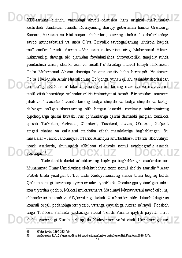 XIX-asrning   birinchi   yarmidagi   ahvoli   xususida   ham   original   ma’lumotlar
keltiriladi.   Jumladan,   muallif   Rossiyaning   sharqiy   gubernalari   hamda   Orenburg,
Samara,   Astraxan   va   Irbit   singari   shaharlari,   ularning   aholisi,   bu   shaharlardagi
savdo   munosabatlari   va   unda   O’rta   Osiyolik   savdogarlarning   ishtiroki   haqida
ma’lumotlar   beradi.   Ammo   «Muntaxab   at-tavorix»   ning   Muhammad   Alixon
hukmronligi   davriga   oid   qismidan   foydalanishda   ehtoyotkorlik,   tanqidiy   ruhda
yondashish   zarur,   chunki   xon   va   muallif   o’rtasidagi   adovat   tufayli   Hakimxon
To’ra   Muhammad   Alixon   shaxsiga   ba’zansubektiv   baho   bermaydi.   Hakimxon
To’ra 1842-yilda Amir Nasrulloning Qo’qonga yurish qilishi tashabbuskorlaridan
biri   bo’lgan.XIX-asr   o’rtalarida   yaratilgan   asarlarning   mazmun   va   mavzularini
tahlil   etish   borasidagi   xulosalar   qilish   imkoniyatini   beradi.   Birinchidan,   mazmun
jihatidan   bu   asarlar   hukmdorlarning   taxtga   chiqishi   va   taxtga   chiqishi   va   taxtga
da’vogar   bo’lgan   shaxslarning   olib   borgan   kurashi,   markaziy   hokimiyatning
qipchoqlarga   qarshi   kurashi,   rus   qo’shinlariga   qarshi   dastlabki   janglar,   xonlikka
qarshli   Turkiston,   Avliyota,   Chimkent,   Toshkent,   Jizzax,   O’ratepa,   Xo’jand
singari   shahar   va   qal’alarni   mudofaa   qilish   masalalariga   bag’ishlangan.   Bu
masalalar «Tarixi Jahonnoyi», «Tarixi Alimquli amirlashkar», «Tarixi Shohruhiy»
nomli   asarlarda,   shuningdek   «Xulosat   ul-ahvol»   nomli   avtobiografik   asarida
yoritilgan 49
.
Turkistonlik   davlat   arboblarining   taqdiriga   bag’ishlangan   asarlardan   biri
Muhammad Umar Umidiyning «Maktubchayi xon» nomli she’riy asaridir. 50
  Asar
o’zbek   tilida   yozilgan   bo’lib,   unda   Xudoyorxonning   shaxsi   bilan   bog’liq   holda
Qo’qon xonligi tarixining ayrim qirralari yoritiladi. Orenburgga yuborilgan sobiq
xon u yerdan qochib, Makkai mukarrama va Madinayi Munavvarani tavof etib, haj
ahkomlarini bajaradi va Afg’onistonga keladi. U o’limidan oldin Istambuldagi rus
konsuli   orqali   podshohga   xat   yozib,   vatanga   qaytishiga   ruxsat   so’raydi.   Podshoh
unga   Toshkent   shahrida   yashashga   ruxsat   beradi.   Ammo   qaytish   paytida   Hirot
shahri   yaqinidagi   Kuruh   qishlog’ida   Xudoyorxon   vafot   etadi.   Umidiyning   asari
49 O’sha joyda .1199-213- bb.
50 Arslonzoda R.A.Qo’qon xonli tarixi manbashunosligi va tarixshunosligi.Farg’ona.2010.55-b.
44
