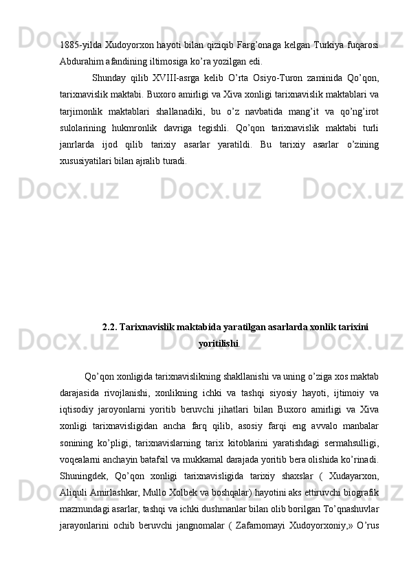 1885-yilda  Xudoyorxon  hayoti  bilan  qiziqib  Farg’onaga  kelgan   Turkiya  fuqarosi
Abdurahim afandining iltimosiga ko’ra yozilgan edi.
Shunday   qilib   XVIII-asrga   kelib   O’rta   Osiyo-Turon   zaminida   Qo’qon,
tarixnavislik maktabi. Buxoro amirligi va Xiva xonligi tarixnavislik maktablari va
tarjimonlik   maktablari   shallanadiki,   bu   o’z   navbatida   mang’it   va   qo’ng’irot
sulolarining   hukmronlik   davriga   tegishli.   Qo’qon   tarixnavislik   maktabi   turli
janrlarda   ijod   qilib   tarixiy   asarlar   yaratildi.   Bu   tarixiy   asarlar   o’zining
xususiyatilari bilan ajralib turadi.
2.2. Tarixnavislik maktabida yaratilgan asarlarda xonlik tarixini
yoritilishi .
Qo’qon xonligida tarixnavislikning shakllanishi va uning o’ziga xos maktab
darajasida   rivojlanishi,   xonlikning   ichki   va   tashqi   siyosiy   hayoti,   ijtimoiy   va
iqtisodiy   jaroyonlarni   yoritib   beruvchi   jihatlari   bilan   Buxoro   amirligi   va   Xiva
xonligi   tarixnavisligidan   ancha   farq   qilib,   asosiy   farqi   eng   avvalo   manbalar
sonining   ko’pligi,   tarixnavislarning   tarix   kitoblarini   yaratishdagi   sermahsulligi,
voqealarni anchayin batafsil va mukkamal darajada yoritib bera olishida ko’rinadi.
Shuningdek,   Qo’qon   xonligi   tarixnavisligida   tarixiy   shaxslar   (   Xudayarxon,
Aliquli Amirlashkar, Mullo Xolbek va boshqalar) hayotini aks ettiruvchi biografik
mazmundagi asarlar, tashqi va ichki dushmanlar bilan olib borilgan To’qnashuvlar
jarayonlarini   ochib   beruvchi   jangnomalar   (   Zafarnomayi   Xudoyorxoniy,»   O’rus