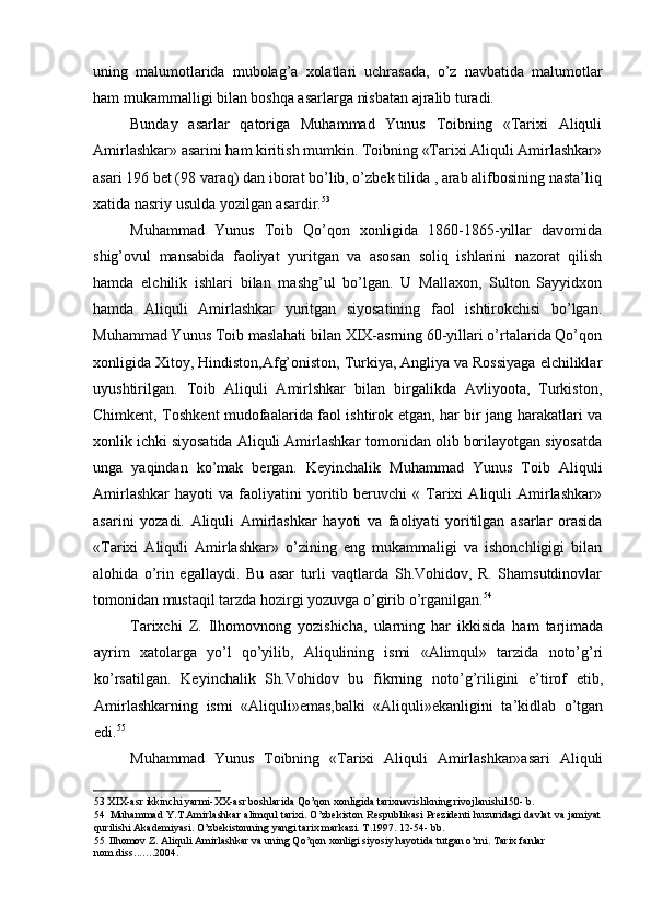 uning   malumotlarida   mubolag’a   xolatlari   uchrasada,   o’z   navbatida   malumotlar
ham mukammalligi bilan boshqa asarlarga nisbatan ajralib turadi.
Bunday   asarlar   qatoriga   Muhammad   Yunus   Toibning   «Tarixi   Aliquli
Amirlashkar» asarini ham kiritish mumkin. Toibning «Tarixi Aliquli Amirlashkar»
asari 196 bet (98 varaq) dan iborat bo’lib, o’zbek tilida , arab alifbosining nasta’liq
xatida nasriy usulda yozilgan asardir. 53
Muhammad   Yunus   Toib   Qo’qon   xonligida   1860-1865-yillar   davomida
shig’ovul   mansabida   faoliyat   yuritgan   va   asosan   soliq   ishlarini   nazorat   qilish
hamda   elchilik   ishlari   bilan   mashg’ul   bo’lgan.   U   Mallaxon,   Sulton   Sayyidxon
hamda   Aliquli   Amirlashkar   yuritgan   siyosatining   faol   ishtirokchisi   bo’lgan.
Muhammad Yunus Toib maslahati bilan XIX-asrning 60-yillari o’rtalarida Qo’qon
xonligida Xitoy, Hindiston,Afg’oniston, Turkiya, Angliya va Rossiyaga elchiliklar
uyushtirilgan.   Toib   Aliquli   Amirlshkar   bilan   birgalikda   Avliyoota,   Turkiston,
Chimkent, Toshkent mudofaalarida faol ishtirok etgan, har bir jang harakatlari va
xonlik ichki siyosatida Aliquli Amirlashkar tomonidan olib borilayotgan siyosatda
unga   yaqindan   ko’mak   bergan.   Keyinchalik   Muhammad   Yunus   Toib   Aliquli
Amirlashkar   hayoti   va  faoliyatini   yoritib  beruvchi   «   Tarixi   Aliquli   Amirlashkar»
asarini   yozadi.   Aliquli   Amirlashkar   hayoti   va   faoliyati   yoritilgan   asarlar   orasida
«Tarixi   Aliquli   Amirlashkar»   o’zining   eng   mukammaligi   va   ishonchligigi   bilan
alohida   o’rin   egallaydi.   Bu   asar   turli   vaqtlarda   Sh.Vohidov,   R.   Shamsutdinovlar
tomonidan mustaqil tarzda hozirgi yozuvga o’girib o’rganilgan. 54
Tarixchi   Z.   Ilhomovnong   yozishicha,   ularning   har   ikkisida   ham   tarjimada
ayrim   xatolarga   yo’l   qo’yilib,   Aliqulining   ismi   «Alimqul»   tarzida   noto’g’ri
ko’rsatilgan.   Keyinchalik   Sh.Vohidov   bu   fikrning   noto’g’riligini   e’tirof   etib,
Amirlashkarning   ismi   «Aliquli»emas,balki   «Aliquli»ekanligini   ta’kidlab   o’tgan
edi. 55
Muhammad   Yunus   Toibning   «Tarixi   Aliquli   Amirlashkar»asari   Aliquli
53 XIX-asr ikkinchi yarmi-XX-asr boshlarida Qo’qon xonligida tarixnavislikning rivojlanishi150- b.
54 Muhammad Y.T.Amirlashkar alimqul tarixi. O’zbekiston Respublikasi Prezidenti huzuridagi davlat va jamiyat
qurilishi Akademiyasi. O’zbekistonning yangi tarix markazi. T.1997. 12-54- bb.
55 Ilhomov Z. Aliquli Amirlashkar va uning Qo’qon xonligi siyosiy hayotida tutgan o’rni. Tarix fanlar 
nom.diss ....... 2004.
