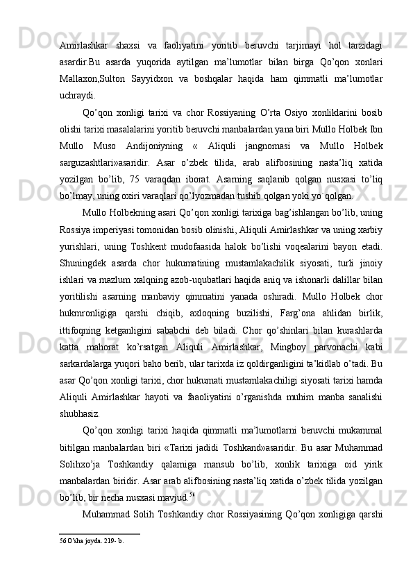 Amirlashkar   shaxsi   va   faoliyatini   yoritib   beruvchi   tarjimayi   hol   tarzidagi
asardir.Bu   asarda   yuqorida   aytilgan   ma’lumotlar   bilan   birga   Qo’qon   xonlari
Mallaxon,Sulton   Sayyidxon   va   boshqalar   haqida   ham   qimmatli   ma’lumotlar
uchraydi.
Qo’qon   xonligi   tarixi   va   chor   Rossiyaning   O’rta   Osiyo   xonliklarini   bosib
olishi tarixi masalalarini yoritib beruvchi manbalardan yana biri Mullo Holbek Ibn
Mullo   Muso   Andijoniyning   «   Aliquli   jangnomasi   va   Mullo   Holbek
sarguzashtlari»asaridir.   Asar   o’zbek   tilida,   arab   alifbosining   nasta’liq   xatida
yozilgan   bo’lib,   75   varaqdan   iborat.   Asarning   saqlanib   qolgan   nusxasi   to’liq
bo’lmay, uning oxiri varaqlari qo’lyozmadan tushib qolgan yoki yo`qolgan.
Mullo Holbekning asari Qo’qon xonligi tarixiga bag’ishlangan bo’lib, uning
Rossiya imperiyasi tomonidan bosib olinishi, Aliquli Amirlashkar va uning xarbiy
yurishlari,   uning   Toshkent   mudofaasida   halok   bo’lishi   voqealarini   bayon   etadi.
Shuningdek   asarda   chor   hukumatining   mustamlakachilik   siyosati,   turli   jinoiy
ishlari va mazlum xalqning azob-uqubatlari haqida aniq va ishonarli dalillar bilan
yoritilishi   asarning   manbaviy   qimmatini   yanada   oshiradi.   Mullo   Holbek   chor
hukmronligiga   qarshi   chiqib,   axloqning   buzilishi,   Farg’ona   ahlidan   birlik,
ittifoqning   ketganligini   sababchi   deb   biladi.   Chor   qo’shinlari   bilan   kurashlarda
katta   mahorat   ko’rsatgan   Aliquli   Amirlashkar,   Mingboy   parvonachi   kabi
sarkardalarga yuqori baho berib, ular tarixda iz qoldirganligini ta’kidlab o’tadi. Bu
asar Qo’qon xonligi tarixi, chor hukumati mustamlakachiligi siyosati tarixi hamda
Aliquli   Amirlashkar   hayoti   va   faaoliyatini   o’rganishda   muhim   manba   sanalishi
shubhasiz.
Qo’qon   xonligi   tarixi   haqida   qimmatli   ma’lumotlarni   beruvchi   mukammal
bitilgan   manbalardan   biri   «Tarixi   jadidi   Toshkand»asaridir.   Bu   asar   Muhammad
Solihxo’ja   Toshkandiy   qalamiga   mansub   bo’lib,   xonlik   tarixiga   oid   yirik
manbalardan biridir. Asar arab alifbosining nasta’liq xatida o’zbek tilida yozilgan
bo’lib, bir necha nusxasi mavjud. 56
Muhammad   Solih   Toshkandiy   chor   Rossiyasining   Qo’qon   xonligiga   qarshi
56 O’sha joyda. 219- b.
