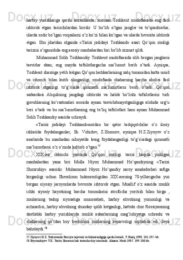 harbiy   yurishlariga   qarshi   kurashlarda,   xususan   Toshkent   mudofaasida   eng   faol
ishtirok   etgan   tarixchilardan   biridir.   U   bo’lib   o’tgan   jangler   va   to’qnashuvlar,
ularda sodir bo’lgan voqealarni o’z ko’zi bilan ko’rgan va ularda bevosita ishtirok
etgan.   Shu   jihatdan   olganda   «Tarixi   jadidayi   Toshkand»   asari   Qo’qon   xonligi
tarixini o’rganishda eng asosiy manbalardan biri bo’lib xizmat qildi.
Muhammad   Solih  Toshkandiy   Toshkent   mudofaasida   olib   brogan   janglarni
tasvirlar   ekan,   eng   mayda   tafsilotlargacha   ma’lumot   berib   o’tadi.   Ayniqsa,
Toshkent shaxriga yetib kelgan Qo’qon lashkarlarining xalq tomonidan katta umid
va   ishonch   bilan   kutib   olinganligi,   mudofaada   shaharning   barcha   aholisi   faol
ishtirok   etganligi   to’g’risida   qimmatli   ma’lumotlarni   berib   o’tadi.   Qo’qon
sarkardasi   Aliqulining   jangdagi   ishtiroki   va   halok   bo’lishi   tafsilotlarini   turli
guvohlarning   ko’rsatmalari   asosida   aynan   tasvirlabnayotganligiga   alohida   urg’u
beri   o’tadi   va   bu   ma’lumotlarning   eng   to’liq   tafsilotlari   ham   aynan   Muhammad
Solih Toshkandiy asarida uchraydi.
«Tarixi   jadidayi   Toshkand»asridan   bir   qator   tadqiqotchilar   o’z   ilmiy
ishlarida   foydalanganlar,   Sh.   Vohidov,   Z.Ilhomov,   ayniqsa   H.Z.Ziyoyev   o’z
asarlarida   bu   manbadan   nihoyatda   keng   foydalanganligi   to’g’risidagi   qimmatli
ma’lumotlarni o’z o’rnida keltirib o’tgan. 57
XIX-asr   ikkinchi   yarmida   Qo’qon   xonligi   tarixi   haqida   yozilgan
manbalardan   yana   biri   Mulla   Niyoz   Muhammad   Ho’qandiyning   «Tarixi
Shoxruhiy»   asaridir.   Muhammad   Niyoz   Ho’qandiy   saroy   amaladorlari   safiga
kirganligi   uchun   Sheralixon   hukmronligidan   XIX-asrning   70-yillarigacha   yuz
bergan   siyosiy   jaroyonlarda   bevosita   ishtorok   etgan.   Muallif   o’z   asarida   xonlik
ichki   siyosiy   hayotining   barcha   tomonlarini   atroflicha   yoritish   bilan   birga   ,
xonlarning   tashqi   siyosatiga   munosabati,   harbiy   ahvolning   yomonligi   va
achinarlisi, harbiy ahvolning shunday qolib ketganligi, hattoki chor Rossiyasining
dastlabki   harbiy   yurishlarida   xonlik   askarlarining   mag’lubiyatga   uchrashi   va
shaharning   qo’ldan   boy   berilishini   xonlarning   beparvoligi   oqibatida   edi,   deya
baholaydi. 58
57 Ziyoyev H.Z. Turkistonda Rossiya tajovuzi va hukmronligiga qarshi kurash. T.Sharq.1998. 101-195- bb
58 Beysembiyev T.K. Tarixi Shoxruxi kak istoricheskiy istochnik. Almata. Nauk.1987. 199-200-bb.