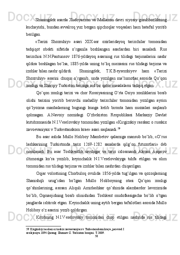 Shuningdek asarda Xudoyarxon va Mallaxon davri  siyosiy guruhbozlikning
kuchayishi, bundan avvalroq yuz bergan qipchoqlar voqealari ham batafsil yoritib
berilgan.
«Tarixi   Shoxruhiy»   asari   XIX-asr   oxirlaridayoq   tarixchilar   tomonidan
tadqiqot   obekti   sifatida   o’rganila   boshlangan   asarlardan   biri   sanaladi.   Rus
tarixchisi   N.N.Pantunsov   1876-yildayoq   asarning   rus   tilidagi   tarjimalarini   nashr
qildira boshlagan  bo’lsa, 1885-yilda uning to’liq nusxasini  rus tilidagi  tarjima va
izohlar bilan nashr qildirdi. Shuningdek,   T.K.Beysembiyev   ham   «Tarixi
Shoxruhiy»   asarini   chuqur   o’rganib,   unda   yozilgan   ma’lumotlar   asosida   Qo’qon
xonligi va Sharqiy Turkiston tarixiga oid bir qator masalalarni tadqiq etgan.
Qo’qon xonligi  tarixi  va chor  Rossiyasining  O’rta Osiyo xonliklarini  bosib
olishi   tarixini   yoritib   beruvchi   mahalliy   tarixchilar   tomonidan   yozilgan   ayrim
qo’lyozma   manbalarning   bugungi   kunga   kelib   bironta   ham   nusxalari   saqlanib
qolmagan.   A.Navoiy   nomidagi   O’zbekiston   Respublikasi   Markaziy   Davlat
kutubxonasida N.I.Veselovskiy tomonidan yozilgan «Kirgizskiy rasskaz o russkix
zavoevaniyax v Turkestanskom krae» asari saqlanadi. 59
Bu   asar   aslida   Mullo   Holiboy   Mambetov   qalamiga   mansub   bo’lib,   «O’rus
lashkarining   Turkistonda   tarix   1269-1282   sanalarda   qilg’on   futuxotlari»   deb
nomlanadi.   Bu   asar   Toshkentlik   savdogar   va   tarix   ixlosmandi   Akram   Asqarov
iltimosiga   ko’ra   yozilib,   keyinchalik   N.I.Veselovskiyga   tuhfa   etilgan   va   olim
tomonidan rus tilidagi tarjima va izohlar bilan nashrdan chiqarilgan.
Oqjar   volostining   Chorbuloq   ovulida   1856-yilda   tug’ilgan   va   qozoqlarning
Shanishqli   urug’idan   bo’lgan   Mullo   Holiboyning   otasi   Qo’qon   xonligi
qo’shinlarining,   asosan   Aliquli   Amirlashkar   qo’shinida   alambardor   lavozimida
bo’lib,   Oqmasjidning   bosib   olinishidan   Toshkent   mudofaasigacha   bo’lib   o’tgan
janglarda ishtirok etgan. Keyinchalik uning aytib bergan tafsilotlari asosida Mullo
Holiboy o’z asarini yozib qoldirgan.
Kitobning   N.I.Veselovskiy   tomonidan   chop   etilgan   nashrida   rus   tilidagi
59 Kirgizskiy rasskaz o russkix zavoevaniyax v Turkestanskom kraye, perevod I 
orolejeniya.1894.Qarang: Ilhomov Z. Turkiston bosqini. T.2009.
50