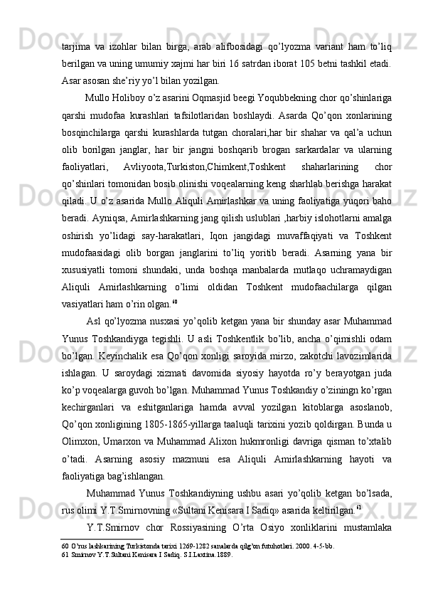 tarjima   va   izohlar   bilan   birga,   arab   alifbosidagi   qo’lyozma   variant   ham   to’liq
berilgan va uning umumiy xajmi har biri 16 satrdan iborat 105 betni tashkil etadi.
Asar asosan she’riy yo’l bilan yozilgan.
Mullo Holiboy o’z asarini Oqmasjid beegi Yoqubbekning chor qo’shinlariga
qarshi   mudofaa   kurashlari   tafsilotlaridan   boshlaydi.   Asarda   Qo’qon   xonlarining
bosqinchilarga   qarshi   kurashlarda   tutgan   choralari,har   bir   shahar   va   qal’a   uchun
olib   borilgan   janglar,   har   bir   jangni   boshqarib   brogan   sarkardalar   va   ularning
faoliyatlari,   Avliyoota,Turkiston,Chimkent,Toshkent   shaharlarining   chor
qo’shinlari tomonidan bosib olinishi voqealarning keng sharhlab berishga harakat
qiladi. U o’z asarida Mullo Aliquli Amirlashkar va uning faoliyatiga yuqori baho
beradi. Ayniqsa, Amirlashkarning jang qilish uslublari ,harbiy islohotlarni amalga
oshirish   yo’lidagi   say-harakatlari,   Iqon   jangidagi   muvaffaqiyati   va   Toshkent
mudofaasidagi   olib   borgan   janglarini   to’liq   yoritib   beradi.   Asarning   yana   bir
xususiyatli   tomoni   shundaki,   unda   boshqa   manbalarda   mutlaqo   uchramaydigan
Aliquli   Amirlashkarning   o’limi   oldidan   Toshkent   mudofaachilarga   qilgan
vasiyatlari ham o’rin olgan. 60
Asl   qo’lyozma  nusxasi   yo’qolib  ketgan yana  bir  shunday  asar  Muhammad
Yunus   Toshkandiyga   tegishli.   U   asli   Toshkentlik   bo’lib,   ancha   o’qimishli   odam
bo’lgan.   Keyinchalik   esa   Qo’qon   xonligi   saroyida   mirzo,   zakotchi   lavozimlarida
ishlagan.   U   saroydagi   xizmati   davomida   siyosiy   hayotda   ro’y   berayotgan   juda
ko’p voqealarga guvoh bo’lgan. Muhammad Yunus Toshkandiy o’ziningn ko’rgan
kechirganlari   va   eshitganlariga   hamda   avval   yozilgan   kitoblarga   asoslanob,
Qo’qon xonligining 1805-1865-yillarga taaluqli tarixini yozib qoldirgan. Bunda u
Olimxon, Umarxon va  Muhammad  Alixon  hukmronligi  davriga  qisman  to’xtalib
o’tadi.   Asarning   asosiy   mazmuni   esa   Aliquli   Amirlashkarning   hayoti   va
faoliyatiga bag’ishlangan.
Muhammad   Yunus   Toshkandiyning   ushbu   asari   yo’qolib   ketgan   bo’lsada,
rus olimi Y.T.Smirnovning «Sultani Kenisara I Sadiq» asarida keltirilgan. 61
Y.T.Smirnov   chor   Rossiyasining   O’rta   Osiyo   xonliklarini   mustamlaka
60 O’rus lashkarining Turkistonda tarixi 1269-1282 sanalarda qilg’on futuhotlari. 2000. 4-5-bb.
61 Smirnov Y.T.Sultani Kenisara I Sadiq. S.I.Laxtina.1889.