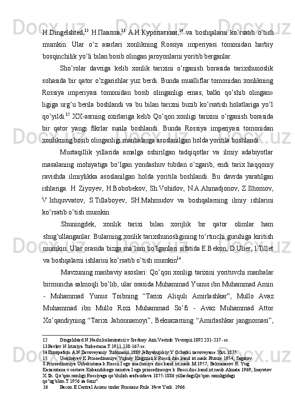 H.Dingelshted, 12
  Н . Павлов , 13
  А . Н . Куропаткин , 14
  va   boshqalarni   ko’rsatib   o’tish
mumkin.   Ular   o’z   asarlari   xonlikning   Rossiya   imperiyasi   tomonidan   harbiy
bosqinchilik yo’li bilan bosib olingan jaroyonlarni yoritib berganlar.
Sho’rolar   davriga   kelib   xonlik   tarixini   o’rganish   borasida   tarixshunoslik
sohasida bir qator o’zgarishlar yuz berdi. Bunda mualliflar tomonidan xonlikning
Rossiya   imperiyasi   tomonidan   bosib   olinganligi   emas,   balki   qo’shib   olingan»
ligiga   urg’u   berila   boshlandi   va   bu   bilan   tarixni   buzib   ko’rsatish   holatlariga   yo’l
qo’yildi. 15
  XX-asrning oxirlariga kelib Qo’qon xonligi tarixini o’rganish  borasida
bir   qator   yangi   fikrlar   surila   boshlandi.   Bunda   Rossiya   imperiyasi   tomonidan
xonlikning bosib olinganligi manbalarga asoslanilgan holda yoritila boshlandi.
Mustaqillik   yillarida   amalga   oshirilgan   tadqiqotlar   va   ilmiy   adabiyotlar
masalaning   mohiyatiga   bo’lgan   yondashuv   tubdan   o’zgarib,   endi   tarix   haqqoniy
ravishda   ilmiylikka   asoslanilgan   holda   yoritila   boshlandi.   Bu   davrda   yaratilgan
ishlariga.   H   Ziyoyev,   H.Bobobekov,   Sh.Vohidov,   N.A.Ahmadjonov,   Z.Ilhomov,
V.Ishquvvatov,   S.Tillaboyev,   SH.Mahmudov   va   boshqalarning   ilmiy   ishlarini
ko’rsatib o’tish mumkin.
Shuningdek,   xonlik   tarixi   bilan   xorijlik   bir   qator   olimlar   ham
shug’ullanganlar. Bularning xonlik tarixshunosligining to’rtinchi guruhiga kiritish
mumkin. Ular orasida bizga ma’lum bo’lganlari sifatida E.Bekon, D.Ulier, l.Tillet
va boshqalarni ishlarini ko’rsatib o’tish mumkin 16
.
Mavzuning manbaviy asoslari: Qo’qon xonligi tarixini yorituvchi manbalar
birmuncha salmoqli bo’lib, ular orasida Muhammad Yunus ibn Muhammad Amin
-   Muhammad   Yunus   Toibning   “ Tarixi   Aliquli   Amirlashkar ” ,   Mullo   Avaz
Muhammad   ibn   Mullo   Rozi   Muhammad   So’fi   -   Avaz   Muhammad   Attor
Xo’qandiyning   “Tarixi   Jahonnamoyi”,   Beknazarning   “Amirlashkar   jangnomasi”,
12 Dingelshted N.Nashi kolonizatsii v Sredney Azii.Vestnik Yevropii.1892.231-237 -ss.
13 Pavlov N.Istoriya Turkestana.T.1911.138-167-ss.
14 Kuropatkin A.N.Zavoveyaniy Turkmenii.1889.Jelbyabujskiy Y.Ocherki zavoveyane Xivi.1875.
15 Usenbayev K.Prisoedineniye Yujnoy Kirgizisii k Rossii.diss.kand ist.nauk.Frunze.1954; Sagatov 
S.Prisoedineniya Uzbekistana k Rossii I ego znacheniye.diss.kand.ist.nauk.M.1957; Beknazarov R. Yug 
Kazaxstana v sostave Kokandskogo xanstva I ego priosedineniye k Rossi.diss.kand.ist.nauk.Almata.1969; Inayotov 
X.Sh. Qo’qon xonligi Rossiyaga qo’shilish arafasidava 1875-1886 yillardagiQo’qon xomligidagi 
qo’zg’olon.T.1956  ва   бош ^.
16 Bacon E.Central Asiens under Russians Rule. New York. 1966.