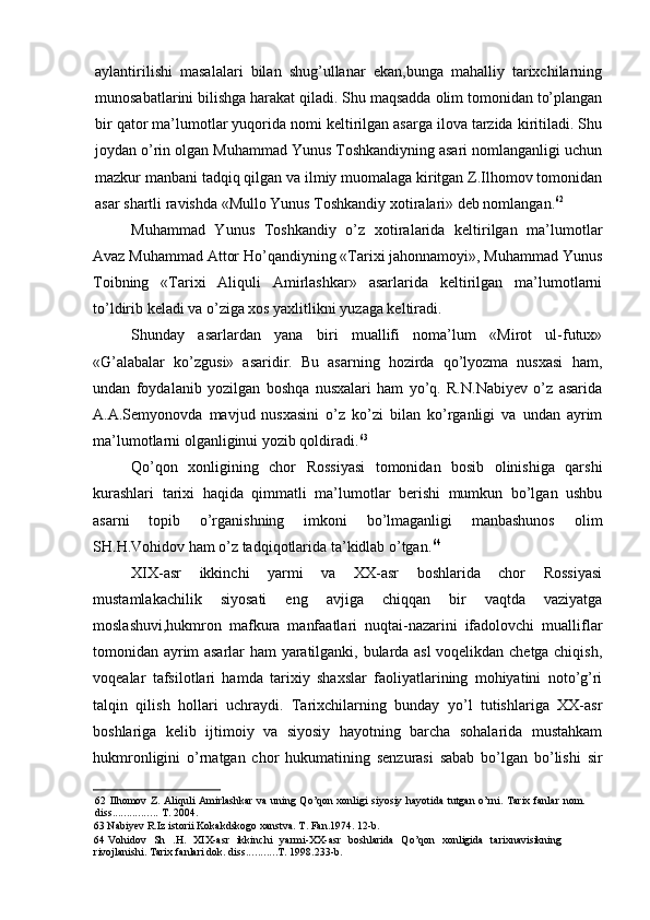 aylantirilishi   masalalari   bilan   shug’ullanar   ekan,bunga   mahalliy   tarixchilarning
munosabatlarini bilishga harakat qiladi. Shu maqsadda olim tomonidan to’plangan
bir qator ma’lumotlar yuqorida nomi keltirilgan asarga ilova tarzida kiritiladi. Shu
joydan o’rin olgan Muhammad Yunus Toshkandiyning asari nomlanganligi uchun
mazkur manbani tadqiq qilgan va ilmiy muomalaga kiritgan Z.Ilhomov tomonidan
asar shartli ravishda «Mullo Yunus Toshkandiy xotiralari» deb nomlangan. 62
Muhammad   Yunus   Toshkandiy   o’z   xotiralarida   keltirilgan   ma’lumotlar
Avaz Muhammad Attor Ho’qandiyning «Tarixi jahonnamoyi», Muhammad Yunus
Toibning   «Tarixi   Aliquli   Amirlashkar»   asarlarida   keltirilgan   ma’lumotlarni
to’ldirib keladi va o’ziga xos yaxlitlikni yuzaga keltiradi.
Shunday   asarlardan   yana   biri   muallifi   noma’lum   «Mirot   ul-futux»
«G’alabalar   ko’zgusi»   asaridir.   Bu   asarning   hozirda   qo’lyozma   nusxasi   ham,
undan   foydalanib   yozilgan   boshqa   nusxalari   ham   yo’q.   R.N.Nabiyev   o’z   asarida
A.A.Semyonovda   mavjud   nusxasini   o’z   ko’zi   bilan   ko’rganligi   va   undan   ayrim
ma’lumotlarni olganliginui yozib qoldiradi. 63
Qo’qon   xonligining   chor   Rossiyasi   tomonidan   bosib   olinishiga   qarshi
kurashlari   tarixi   haqida   qimmatli   ma’lumotlar   berishi   mumkun   bo’lgan   ushbu
asarni   topib   o’rganishning   imkoni   bo’lmaganligi   manbashunos   olim
SH.H.Vohidov ham o’z tadqiqotlarida ta’kidlab o’tgan. 64
XIX-asr   ikkinchi   yarmi   va   XX-asr   boshlarida   chor   Rossiyasi
mustamlakachilik   siyosati   eng   avjiga   chiqqan   bir   vaqtda   vaziyatga
moslashuvi,hukmron   mafkura   manfaatlari   nuqtai-nazarini   ifadolovchi   mualliflar
tomonidan ayrim asarlar ham yaratilganki, bularda asl voqelikdan chetga chiqish,
voqealar   tafsilotlari   hamda   tarixiy   shaxslar   faoliyatlarining   mohiyatini   noto’g’ri
talqin   qilish   hollari   uchraydi.   Tarixchilarning   bunday   yo’l   tutishlariga   XX-asr
boshlariga   kelib   ijtimoiy   va   siyosiy   hayotning   barcha   sohalarida   mustahkam
hukmronligini   o’rnatgan   chor   hukumatining   senzurasi   sabab   bo’lgan   bo’lishi   sir
62 Ilhomov Z. Aliquli  Amirlashkar  va uning Qo’qon  xonligi  siyosiy hayotida  tutgan o’rni.  Tarix fanlar  nom.
diss ................  T. 2004.
63 Nabiyev R.Iz istorii Kokakdskogo xanstva. T. Fan.1974. 12-b.
64 Vohidov   Sh   .H.   XIX-asr   ikkinchi   yarmi-XX-asr   boshlarida   Qo’qon   xonligida   tarixnavisikning
rivojlanishi. Tarix fanlari dok. diss ........... T. 1998.233-b.