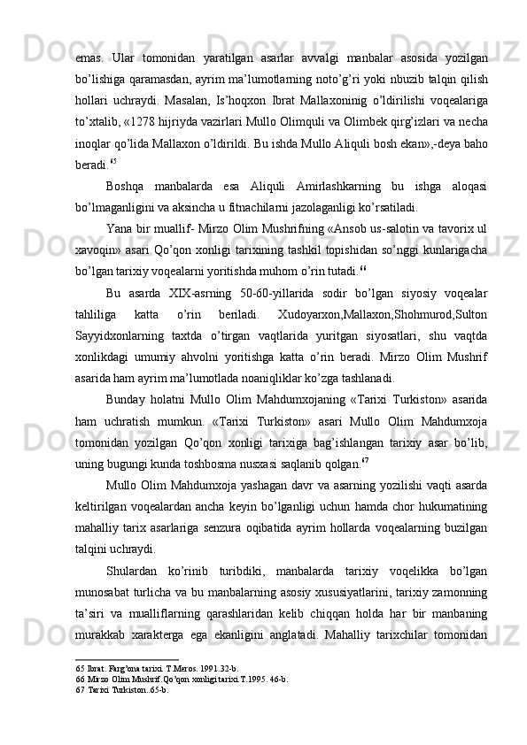emas.   Ular   tomonidan   yaratilgan   asarlar   avvalgi   manbalar   asosida   yozilgan
bo’lishiga qaramasdan, ayrim ma’lumotlarning noto’g’ri yoki nbuzib talqin qilish
hollari   uchraydi.   Masalan,   Is’hoqxon   Ibrat   Mallaxoninig   o’ldirilishi   voqealariga
to’xtalib, «1278 hijriyda vazirlari Mullo Olimquli va Olimbek qirg’izlari va necha
inoqlar qo’lida Mallaxon o’ldirildi. Bu ishda Mullo Aliquli bosh ekan»,-deya baho
beradi. 65
Boshqa   manbalarda   esa   Aliquli   Amirlashkarning   bu   ishga   aloqasi
bo’lmaganligini va aksincha u fitnachilarni jazolaganligi ko’rsatiladi.
Yana bir muallif- Mirzo Olim Mushrifning «Ansob us-salotin va tavorix ul
xavoqin»  asari  Qo’qon  xonligi   tarixining  tashkil  topishidan   so’nggi   kunlarigacha
bo’lgan tarixiy voqealarni yoritishda muhom o’rin tutadi. 66
Bu   asarda   XIX-asrning   50-60-yillarida   sodir   bo’lgan   siyosiy   voqealar
tahliliga   katta   o’rin   beriladi.   Xudoyarxon,Mallaxon,Shohmurod,Sulton
Sayyidxonlarning   taxtda   o’tirgan   vaqtlarida   yuritgan   siyosatlari,   shu   vaqtda
xonlikdagi   umumiy   ahvolni   yoritishga   katta   o’rin   beradi.   Mirzo   Olim   Mushrif
asarida ham ayrim ma’lumotlada noaniqliklar ko’zga tashlanadi.
Bunday   holatni   Mullo   Olim   Mahdumxojaning   «Tarixi   Turkiston»   asarida
ham   uchratish   mumkun.   «Tarixi   Turkiston»   asari   Mullo   Olim   Mahdumxoja
tomonidan   yozilgan   Qo’qon   xonligi   tarixiga   bag’ishlangan   tarixiy   asar   bo’lib,
uning bugungi kunda toshbosma nusxasi saqlanib qolgan. 67
Mullo Olim Mahdumxoja yashagan davr  va asarning yozilishi  vaqti  asarda
keltirilgan   voqealardan  ancha   keyin   bo’lganligi   uchun   hamda  chor   hukumatining
mahalliy   tarix   asarlariga   senzura   oqibatida   ayrim   hollarda   voqealarning   buzilgan
talqini uchraydi.
Shulardan   ko’rinib   turibdiki,   manbalarda   tarixiy   voqelikka   bo’lgan
munosabat  turlicha va bu manbalarning asosiy  xususiyatlarini, tarixiy zamonning
ta’siri   va   mualliflarning   qarashlaridan   kelib   chiqqan   holda   har   bir   manbaning
murakkab   xarakterga   ega   ekanligini   anglatadi.   Mahalliy   tarixchilar   tomonidan
65 Ibrat. Farg’ona tarixi. T.Meros. 1991.32-b.
66 Mirzo Olim Mushrif.Qo’qon xonligi tarixi.T.1995. 46-b.
67 Tarixi Turkiston..65-b.