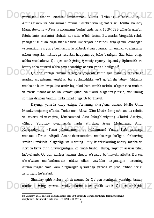 yaratilgan   asarlar   orasida   Muhammad   Yunus   Toibning   «Tarixi   Aliquli
Amirlashkar»   va   Muhammad   Yunus   Toshkandiyning   xotiralari,   Mullo   Xoliboy
Mambetovning  «O’rus  lashkarining  Turkistonda   tarix  1269-1282-yillarda  qilg’on
futuhotlari»   asarlarini   alohida   ko’rsatib   o’tish   lozim.   Bu   asarlar   biografik   ruhda
yozilganligi   bilan   birga   ular   Rossiya   imperiyasi   bosqinchilarga   qarshi   kurashgan
va xonlikning siyosiy boshqaruvida ishtirok etgan odamlar tomonidan yozilganligi
uchun   voqealar   tafsilotiga   nisbatan   haqqoniyroq   baho   berilgan.   Shu   bilan   birga
ushbu   manbalarda   Qo’qon   xonligining   ijtimoiy-siyosiy,   iqtisodiy,diplomatik   va
harbiy sohalar tarixi o’sha davr sharoitiga asosan yoritib berilgan. 68
Qo’qon   xonligi   tarixini   faqatgina   yuqorida   keltirilgan   mahalliy   tarixchilar
asarlari   asosidagina   yoritilsa,   bir   yoqlamalikka   yo’l   qo’yilishi   tabiiy.   Mahalliy
manbalar bilan birgalikda arxiv hujjatlari ham xonlik tarixini o’rganishda muhim
va   zarur   manbalar   bo’lib   xizmat   qiladi   va   ularni   o’rganmay   turib,   xonlikning
so’nggi davrlari tarixini mukammal o’rganib bo’lmaydi.
Keyingi   yillarda   chop   etilgan   Ibrtaning   «Farg’ona   tarixi»,   Mullo   Olim
Maxdumxojaning «Tarixi Turkiston», Mirzo Olim Mushrifning «Ansob us-salotin
va   tavorix   ul-xavoqin»,   Muahammad   Azia   Marg’iloniyning   «Tarixi   Aziziy»,
«Sharq   Yulduzi»   oynomasida   nashr   ettirilgan   Avaz   Muhammad   Attor
Xo’qandiyning   «Tarixi   jahonnamoyi»   va   Muhammad   Yunus   Toib   qalamiga
mansub   «Tarixi   Aliquli   Amirlashkar»asarlari   manbalarga   bo’lgan   e’tiborning
sezilarli   ravishda   o’sganligi   va   ularning   ilmiy   izlanishlarning   asosiy   manbalari
sifatida katta o’rin tutayotganligini ko’rsatib turibdi. Biroq, faqat bu asarlar bilan
kifoyalanib,   Qo’qon   xonligi   tarixini   chuqur   o’rganib   bo’lmaydi,   albatta.   Bu   esa
o’z-o’zidan   manbashunoslar   oldida   ulkan   vazifalar   turganligini,   tarixning
o’rganilmagan   yoki   kam   o’rganilgan   qirralariga   yanada   ko’proq   e’tibor   berish
zarurligini ko’rsatadi.
Shunday   qilib   xulosa   qilish   mumkinki   Qo’qon   xonligida   yaratilga   tarixiy
asarlar   o’zining   qimmatli   malumotlarim   bilan   ajralib   turadi.   Qo’qon   xonligida
68 Vohidov Sh.H. XIX-asr ikkinchi yarmi-XX-asr boshlarida Qo’qon xonligida Tarixnavislikning 
rivojlanishi. Tarix fanlari dok. diss.... T.1998. 234-247-b.
54