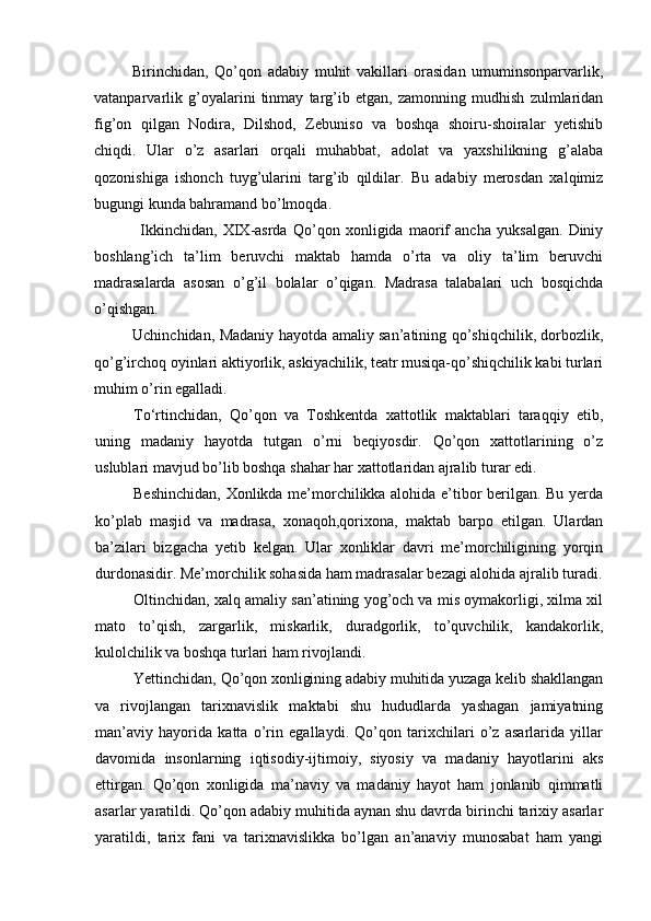 Birinchidan,   Qo’qon   adabiy   muhit   vakillari   orasidan   umuminsonparvarlik,
vatanparvarlik   g’oyalarini   tinmay   targ’ib   etgan,   zamonning   mudhish   zulmlaridan
fig’on   qilgan   Nodira,   Dilshod,   Zebuniso   va   boshqa   shoiru-shoiralar   yetishib
chiqdi.   Ular   o’z   asarlari   orqali   muhabbat,   adolat   va   yaxshilikning   g’alaba
qozonishiga   ishonch   tuyg’ularini   targ’ib   qildilar.   Bu   adabiy   merosdan   xalqimiz
bugungi kunda bahramand bo’lmoqda.
Ikkinchidan,   XIX-asrda   Qo’qon   xonligida   maorif   ancha   yuksalgan.   Diniy
boshlang’ich   ta’lim   beruvchi   maktab   hamda   o’rta   va   oliy   ta’lim   beruvchi
madrasalarda   asosan   o’g’il   bolalar   o’qigan.   Madrasa   talabalari   uch   bosqichda
o’qishgan.
Uchinchidan, Madaniy hayotda amaliy san’atining qo’shiqchilik, dorbozlik,
qo’g’irchoq oyinlari aktiyorlik, askiyachilik, teatr musiqa-qo’shiqchilik kabi turlari
muhim o’rin egalladi.
To‘rtinchidan,   Qo’qon   va   Toshkentda   xattotlik   maktablari   taraqqiy   etib,
uning   madaniy   hayotda   tutgan   o’rni   beqiyosdir.   Qo’qon   xattotlarining   o’z
uslublari mavjud bo’lib boshqa shahar har xattotlaridan ajralib turar edi.
Beshinchidan, Xonlikda me’morchilikka alohida e’tibor berilgan. Bu yerda
ko’plab   masjid   va   madrasa,   xonaqoh,qorixona,   maktab   barpo   etilgan.   Ulardan
ba’zilari   bizgacha   yetib   kelgan.   Ular   xonliklar   davri   me’morchiligining   yorqin
durdonasidir. Me’morchilik sohasida ham madrasalar bezagi alohida ajralib turadi.
Oltinchidan, xalq amaliy san’atining yog’och va mis oymakorligi, xilma xil
mato   to’qish,   zargarlik,   miskarlik,   duradgorlik,   to’quvchilik,   kandakorlik,
kulolchilik va boshqa turlari ham rivojlandi.
Yettinchidan, Qo’qon xonligining adabiy muhitida yuzaga kelib shakllangan
va   rivojlangan   tarixnavislik   maktabi   shu   hududlarda   yashagan   jamiyatning
man’aviy   hayorida   katta   o’rin   egallaydi.   Qo’qon   tarixchilari   o’z   asarlarida   yillar
davomida   insonlarning   iqtisodiy-ijtimoiy,   siyosiy   va   madaniy   hayotlarini   aks
ettirgan.   Qo’qon   xonligida   ma’naviy   va   madaniy   hayot   ham   jonlanib   qimmatli
asarlar yaratildi. Qo’qon adabiy muhitida aynan shu davrda birinchi tarixiy asarlar
yaratildi,   tarix   fani   va   tarixnavislikka   bo’lgan   an’anaviy   munosabat   ham   yangi
