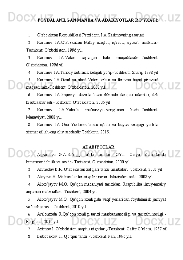FOYDALANILGAN MANBA VA ADABIYOTLAR RO’YXATI:
1. O’zbekiston Respublikasi Prezidenti I.A.Karimovning asarlari.
2. Karimov   I.A.O’zbekiston   Milliy   istiqlol,   iqtisod,   siyosat,   mafkura.-
Toshkent: O’zbekiston, 1996 yil.
3. Karimov   I.A.Vatan   sajdagoh   kabi   muqaddasdir.-Toshkent:
O’zbekiston, 1996 yil.
4. Karimov I.A.Tarixiy xotirasiz kelajak yo’q.-Toshkent: Sharq, 1998 yil.
5. Karimov   I.A.Ozod   va   obod   Vatan,   erkin   va   farovon   hayot-pirovard
maqsadimiz.-Toshkent: O’zbekiston, 2000 yil.
6. Karimov   I.A.Imperiya   davrida   bizni   ikkinchi   darajali   odamlar,   deb
hisoblashar edi.-Toshkent: O’zbekiston, 2005 yil.
7. Karimov   I.A.Yuksak   ma’naviyat-yengilmas   kuch.-Toshkent:
Manaviyat, 2008 yil.
8. Karimov   I.A   Ona   Yurtimiz   baxtu   iqboli   va   buyuk   kelajagi   yo‘lida
xizmat qilish-eng oliy saodatdir Toshkent , 2015.
ADABIYOTLAR:
1. Agzamova G.A.So’nggi   o’rta   asarlar   O’rta   Osiyo   shaharlarida
hunarmandchilik va savdo- Toshkent, O’zbekiston, 2000 yil
2. Ahmedov B.R. O’zbekiston xalqlari tarixi manbalari. Toshkent, 2001 yil.
3. Atayeva A. Madrasalar tarixiga bir nazar- Moziydan sado. 2008 yil.
4. Alixo’jayev M.O. Qo’qon madaniyati  tarixidan. Respublika  ilmiy-amaliy
anjuman materiallari.-Toshkent, 2004 yil.
5. Alixo’jayev M.O.   Qo’qon   xonligida   vaqf   yerlaridan   foydalanish   jamiyat
va boshqaruv. –Toshkent, 2010 yil.
6. Arslonzoda R.Qo’qon xonligi tarixi  manbashunosligi  va tarixshunosligi.-
Farg’ona, 2010 yil.
7. Azimov I. O’zbekiston naqshu nigorlari,-Toshkent: Gafur G’ulom, 1987 yil.
8. Bobobekov H. Qo’qon tarixi.-Toshkent: Fan, 1996 yil.