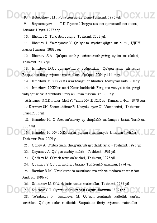 9. Bobobekov H.H. Po’latxon qo’zg’oloni-Toshkent. 1996 yil.
9. Beysembiyev T.K.T арихи   Шзхрух   как   ист o рический   ист o чник , -
Алмата :  Наука .1987  г o д .
10. Ilhomov Z. Turkiston bosqini. Toshkent. 2003 yil.
11. Ilhomov   I.   Yakobjanov   Y.   Qo’qonga   sayohat   qilgan   rus   olimi,   ТДПУ
имени   Низами . 2008  год.
12. Ilhomov   Z.A.   Qo’qon   xonligi   tarixshunosligining   ayrim   masalalari,-
Toshkent. 2007 yil.
13. Ismoilova   D.Qo’qon   me’moriy   yodgorliklar:   Qo’qon   asrlar   silsilasida
Respublika ilmiy anjuman materiallari,- Qo’qon. 2004 yil 14-may.
14. Ismoilova Y. XIX-XX asrlar Marg’ilon liboslari. Moziydan sado. 2007 yil.
15. Ismoilova J.XIXasr oxiri-Xxasr boshlarida Farg’ona vodiysi tarixi yangi
tadqiqotlarida: Respublika ilmiy anjuman materiallari. 2007 yil.
16.Ishanov S.X.Каталoг MoHeT ^ канд  XVIII-XIX  вв .  Та шк ент: Фан.  1970  год.
17. Karimov SH. Shamsuddinov R. Ubaydullayev O’. Vatan tarixi,- Toshkent:
Sharq.2003 yil.
18. Hamidov   H.   O’zbek   an’anaviy   qo’shiqchilik   madaniyati   tarixi,-Toshkent.
2007 yil.
19. Hamidov   H.   XVI-XIX   asrlar   yurtimiz   madaniyati   tarixidan   lavhalar,   -
Toshkent: Fan. 2009 yil.
21. Odilov A. O’zbek xalqi cholg’ularida ijrochilik tarixi,- Toshkent. 1995 yil.
22. Qayumov A. Qo’qon adabiy muhiti,- Toshkent. 1961 yil.
23. Qodirov M. O’zbek teatri an’analari,-Toshkent, 1976 yil.
24. Qosimov Y.Qo’qon xonligio tarixi,- Toshkent:Namangan, 1994 yil.
25. Rasulov B M. O’zbekistonda musulmon maktab va madrasalar tarixidan-
Andijon, 1996 yil.
26. Solixonov M. O’zbek teatri uchun materiallar,-Toshkent, 1935 yil.
27. Smirnov   Y . T . Cултани Кенисара и Садик. Лахтина 1889 год.
28. To’rakulov   F.   Isaxonova   M.   Qo’qon   xonligida   xattotlik   san’ati
tarixidan-   Qo’qon   asrlar   silsilasida   Respublika   ilmiy   anjuman   materiallar,-