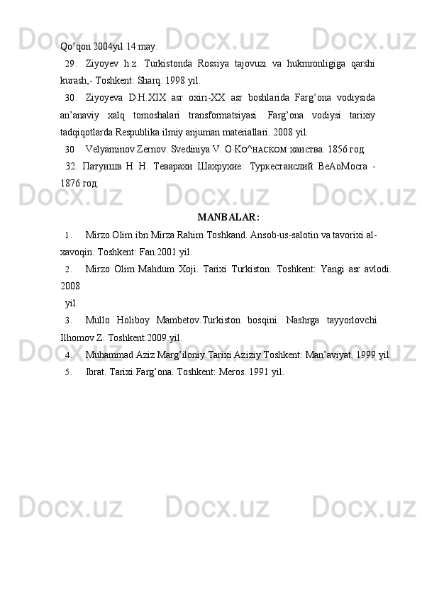 Qo’qon 2004yil 14 may.
29. Ziyoyev   h.z.   Turkistonda   Rossiya   tajovuzi   va   hukmronligiga   qarshi
kurash,- Toshkent: Sharq. 1998 yil.
30. Ziyoyeva   D.H.XIX   asr   oxiri-XX   asr   boshlarida   Farg’ona   vodiysida
an’anaviy   xalq   tomoshalari   transformatsiyasi.   Farg’ona   vodiysi   tarixiy
tadqiqotlarda Respublika ilmiy anjuman materiallari. 2008 yil.
30 Velyaminov Zernov. Svediniya V.  О   K O ^ HACKOM   ханства . 1856  год.
32.   Патуншв   Н   Н.   Теварахи   Шахрухие:   Туркестанслий   BeAoMocra   -
1876 год.
MANBALAR :
1. Mirzo Olim ibn Mirza Rahim Toshkand. Ansob-us-salotin va tavorixi al-
xavoqin. Toshkent: Fan.2001 yil.
2. Mirzo   Olim   Mahdum   Xoji.   Tarixi   Turkiston.   Toshkent:   Yangi   asr   avlodi.
2008
yil.
3. Mullo   Holiboy   Mambetov.Turkiston   bosqini.   Nashrga   tayyorlovchi
Ilhomov Z. Toshkent.2009 yil.
4. Muhammad Aziz Marg’iloniy.Tarixi Aziziy.Toshkent: Man’aviyat. 1999 yil.
5. Ibrat. Tarixi Farg’ona. Toshkent: Meros. 1991 yil.