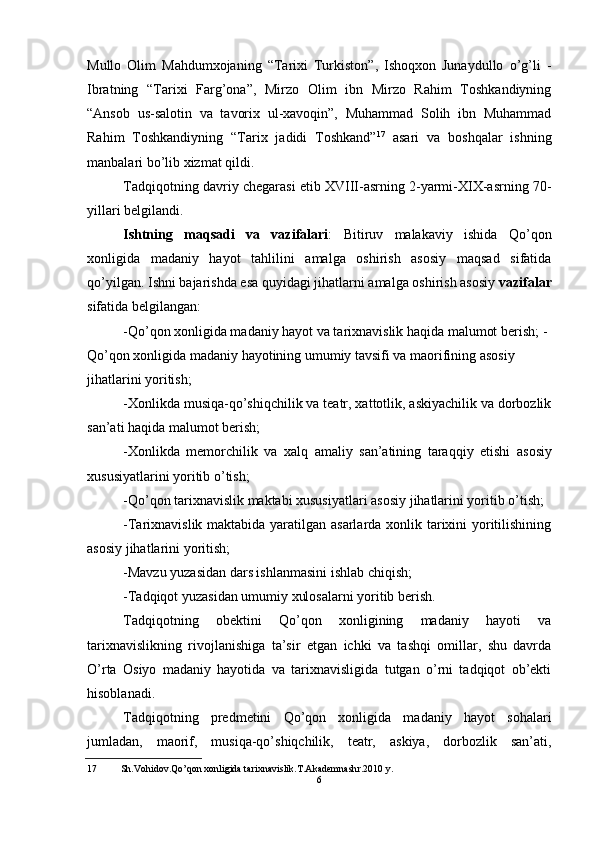 Mullo   Olim   Mahdumxojaning   “Tarixi   Turkiston”,   Ishoqxon   Junaydullo   o’g’li   -
Ibratning   “Tarixi   Farg’ona”,   Mirzo   Olim   ibn   Mirzo   Rahim   Toshkandiyning
“Ansob   us-salotin   va   tavorix   ul-xavoqin”,   Muhammad   Solih   ibn   Muhammad
Rahim   Toshkandiyning   “Tarix   jadidi   Toshkand” 17
  asari   va   boshqalar   ishning
manbalari bo’lib xizmat qildi.
Tadqiqotning davriy chegarasi etib XVIII-asrning 2-yarmi-XIX-asrning 70-
yillari belgilandi.
Ishtning   maqsadi   va   vazifalari :   Bitiruv   malakaviy   ishida   Qo’qon
xonligida   madaniy   hayot   tahlilini   amalga   oshirish   asosiy   maqsad   sifatida
qo’yilgan. Ishni bajarishda esa quyidagi jihatlarni amalga oshirish asosiy  vazifalar
sifatida belgilangan:
-Qo’qon xonligida madaniy hayot va tarixnavislik haqida malumot berish; -
Qo’qon xonligida madaniy hayotining umumiy tavsifi va maorifining asosiy 
jihatlarini yoritish;
-Xonlikda musiqa-qo’shiqchilik va teatr, xattotlik, askiyachilik va dorbozlik
san’ati haqida malumot berish;
- Xonlikda   memorchilik   va   xalq   amaliy   san ’ atining   taraqqiy   etishi   asosiy
xususiyatlarini   yoritib   o ’ tish ;
-Qo’qon tarixnavislik maktabi xususiyatlari asosiy jihatlarini yoritib o’tish;
-Tarixnavislik maktabida yaratilgan asarlarda xonlik tarixini yoritilishining
asosiy jihatlarini yoritish;
-Mavzu yuzasidan dars ishlanmasini ishlab chiqish;
-Tadqiqot yuzasidan umumiy xulosalarni yoritib berish.
Tadqiqotning   obektini   Qo’qon   xonligining   madaniy   hayoti   va
tarixnavislikning   rivojlanishiga   ta’sir   etgan   ichki   va   tashqi   omillar,   shu   davrda
O’rta   Osiyo   madaniy   hayotida   va   tarixnavisligida   tutgan   o’rni   tadqiqot   ob’ekti
hisoblanadi.
Tadqiqotning   predmetini   Qo’qon   xonligida   madaniy   hayot   sohalari
jumladan,   maorif,   musiqa-qo’shiqchilik,   teatr,   askiya,   dorbozlik   san’ati,
17 Sh.Vohidov.Qo’qon xonligida tarixnavislik.T.Akademnashr.2010 y.
6