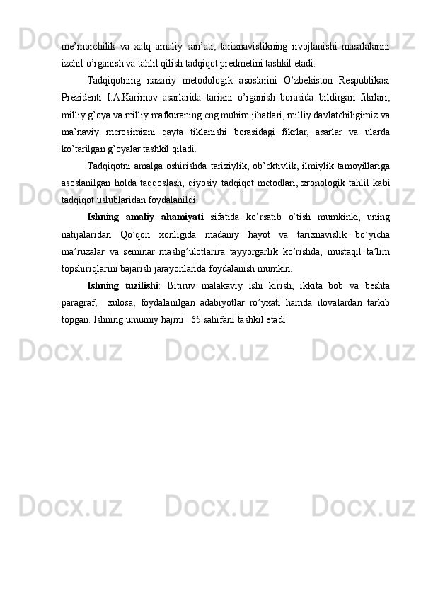 me’morchilik   va   xalq   amaliy   san’ati,   tarixnavislikning   rivojlanishi   masalalarini
izchil o’rganish va tahlil qilish tadqiqot predmetini tashkil etadi.
Tadqiqotning   nazariy   metodologik   asoslarini   O’zbekiston   Respublikasi
Prezidenti   I.A.Karimov   asarlarida   tarixni   o’rganish   borasida   bildirgan   fikrlari,
milliy g’oya va milliy mafkuraning eng muhim jihatlari, milliy davlatchiligimiz va
ma’naviy   merosimizni   qayta   tiklanishi   borasidagi   fikrlar,   asarlar   va   ularda
ko’tarilgan g’oyalar tashkil qiladi.
Tadqiqotni   amalga   oshirishda   tarixiylik,  ob’ektivlik,  ilmiylik  tamoyillariga
asoslanilgan   holda   taqqoslash,   qiyosiy   tadqiqot   metodlari,   xronologik   tahlil   kabi
tadqiqot uslublaridan foydalanildi.
Ishning   amaliy   ahamiyati   sifatida   ko’rsatib   o’tish   mumkinki,   uning
natijalaridan   Qo’qon   xonligida   madaniy   hayot   va   tarixnavislik   bo’yicha
ma’ruzalar   va   seminar   mashg’ulotlarira   tayyorgarlik   ko’rishda,   mustaqil   ta’lim
topshiriqlarini bajarish jarayonlarida foydalanish mumkin.
Ishning   tuzilishi :   Bitiruv   malakaviy   ishi   kirish,   ikkita   bob   va   beshta
paragraf,     xulosa,   foydalanilgan   adabiyotlar   ro’yxati   hamda   ilovalardan   tarkib
topgan. Ishning umumiy hajmi   65 sahifani tashkil etadi.