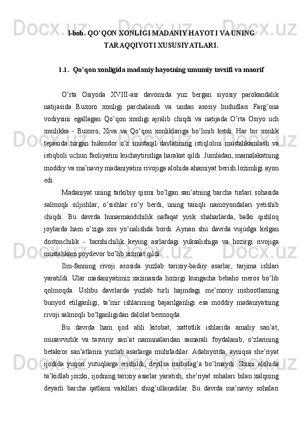 I-bob. QO’QON XONLIGI MADANIY HAYOTI VA UNING
TARAQQIYOTI XUSUSIYATLARI.
1.1. Qo’qon xonligida madaniy hayotning umumiy tavsifi va maorif
O’rta   Osiyoda   XVIII-asr   davomida   yuz   bergan   siyosiy   parokandalik
natijasida   Buxoro   xonligi   parchalandi   va   undan   asosiy   hududlari   Farg’ona
vodiysini   egallagan   Qo’qon   xonligi   ajralib   chiqdi   va   natijada   O’rta   Osiyo   uch
xonlikka   -   Buxoro,   Xiva   va   Qo’qon   xonliklariga   bo’linib   ketdi.   Har   bir   xonlik
tepasida   turgan   hukmdor   o’z   mustaqil   davlatining   istiqlolini   mustahkamlash   va
istiqboli uchun faoliyatini kuchaytirishga harakat qildi. Jumladan, mamalakatning
moddiy va ma’naviy madaniyatini rivojiga alohida ahamiyat berish lozimligi ayon
edi.
Madaniyat   uning   tarkibiy   qismi   bo’lgan   san’atning   barcha   turlari   sohasida
salmoqli   siljishlar,   o’sishlar   ro’y   berdi,   uning   taniqli   namoyondalari   yetishib
chiqdi.   Bu   davrda   hunarmandchilik   nafaqat   yirik   shaharlarda,   balki   qishloq
joylarda   ham   o’ziga   xos   yo’nalishda   bordi.   Aynan   shu   davrda   vujudga   kelgan
dostonchilik   -   baxshichilik   keying   asrlardagi   yuksalishiga   va   hozirgi   rivojiga
mustahkam poydevor bo’lib xizmat qildi.
Ilm-fanning   rivoji   asosida   yuzlab   tarixiy-badiiy   asarlar,   tarjima   ishlari
yaratildi.   Ular   madaniyatimiz   xazinasida   hozirgi   kungacha   bebaho   meros   bo’lib
qolmoqda.   Ushbu   davrlarda   yuzlab   turli   hajmdagi   me’moriy   inshootlarning
bunyod   etilganligi,   ta’mir   ishlarining   bajarilganligi   esa   moddiy   madaniyatning
rivoji salmoqli bo’lganligidan dalolat bermoqda.
Bu   davrda   ham   ijod   ahli   kitobat,   xattotlik   ishlarida   amaliy   san’at,
musavvirlik   va   tasviriy   san’at   namunalaridan   samarali   foydalanib,   o’zlarining
betakror   san’atlarini   yuzlab   asarlarga   muhrladilar.   Adabiyotda,   ayniqsa   she’riyat
ijodida   yuqori   yutuqlarga   erishildi,   deyilsa   mubolag’a   bo’lmaydi.   Shuni   alohida
ta’kidlab joizki, ijodning tarixiy asarlar yaratish, she’riyat sohalari bilan xalqning
deyarli   barcha   qatlami   vakillari   shug’ullanadilar.   Bu   davrda   ma’naviy   sohalari